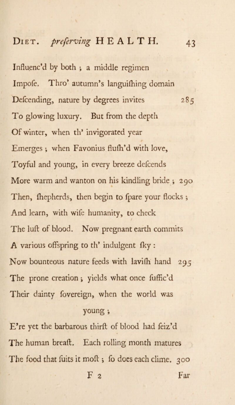 Influenc’d by both ; a middle regimen Impofe. Thro’ autumn’s languilhing domain Defcending, nature by degrees invites 285 To glowing luxury. But from the depth Of winter, when th* invigorated year Emerges; when Favonius fiufli’d with love. Toyful and young, in every breeze defeends More warm and wanton on his kindling bride •, 290 Then, Ihepherds, then begin to fpare your flocks And learn, with wife humanity, to check The luft of blood. Now pregnant earth commits A various offspring to th’ indulgent fky : Now bounteous nature feeds with lavifli hand 295 The prone creation *, yields what once fuffle’d Their dainty fovereign, when the world was young •, E’re yet the barbarous third; of blood had feiz’d The human bread:. Each rolling month matures ' The food that fuits it mod ; fo docs each clime. 300 F 2 Far