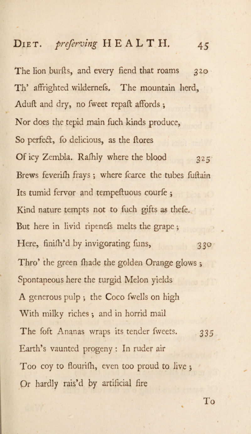 The lion biirfts, and every fiend that roams 320 Th’ affrighted wildernefs. The mountain herd, Aduft and dry, no fweet repaff: affords ; Nor does the tepid main fuch kinds produce, So perfedl, fo delicious, as the (lores Of icy Zembla. Rafhly where the blood 325- Brews feverifh frays ; where fcarce the tubes fuftain Its tumid fervor and tempeftuous courfe ; Kind nature tempts not to fuch gifts as thefc. • But here in livid ripenefs melts the grape •, Here, finifh’d by invigorating funs, 330 Thro’ the green ffiade the golden Orange glows ; Spontaneous here the turgid Melon yields A generous pulp •, the Coco fwells on high With milky riches *, and in horrid mail The foft Ananas wraps its tender fweets. 335 Earth’s vaunted progeny : In ruder air Too coy to flourifh, even too proud to Jive \ Or hardly rais’d by artificial fire To
