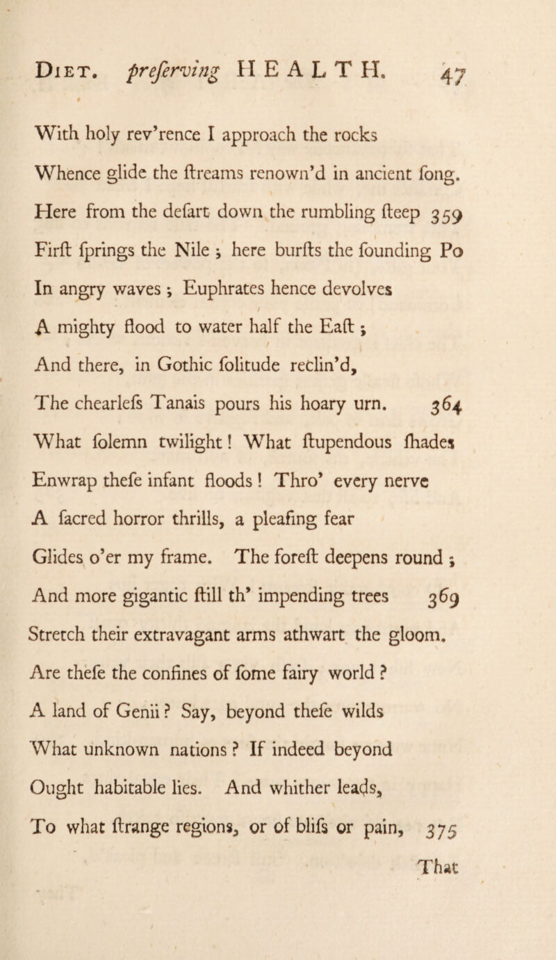 # With holy rev’rence I approach the rocks Whence glide the ftreams rcnown’d in ancient fong. Here from the defart down the rumbling deep 3 59 Firft fprlngs the Nile , here biirfts the founding Po In angry waves *, Euphrates hence devolves / A mighty flood to water half the Eaft ; / And there, in Gothic folitude redin’d. The chearlefs Tanais pours his hoary urn. 364 What folemn twilight! What ftupendous fhades Enwrap thefe infant floods 1 Thro’ every nerve A facred horror thrills, a pleafing fear Glides o’er my frame. The forefl: deepens round ; And more gigantic ftill th’ impending trees 369 Stretch their extravagant arms athwart the gloom. Are thefe the confines of fome fairy world ? A land of Genii ? Say, beyond thefe wilds What unknown nations ? If indeed beyond Ought habitable lies. And whither leads. To what ftrange regions, or of blifs or pain, 375 That