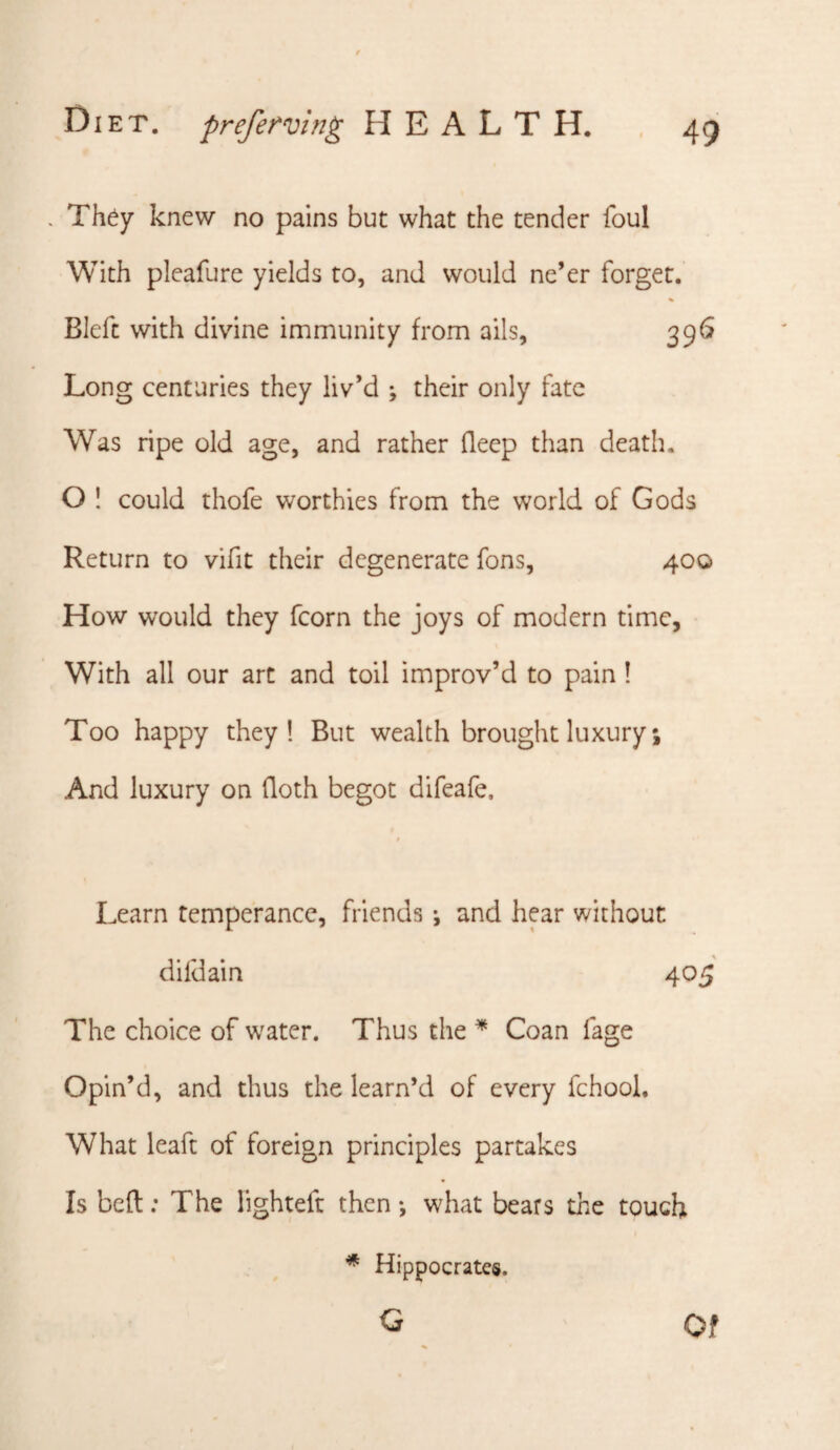 . Th^y knew no pains but what the tender foul With pleafure yields to, and would ne’er forget. Bleft with divine immunity from ails, 396 Long centuries they liv’d ; their only fate Was ripe old age, and rather fleep than death. O ! could thofe worthies from the world of Gods Return to vifit their degenerate fons, 400 How would they fcorn the joys of modern time, With all our art and toil improv’d to pain! Too happy they! But wealth brought luxury; And luxury on doth begot difeafe. t Learn temperance, friends •, and hear without dildain 405 The choice of water. Thus the ^ Coan fage Opin’d, and thus the learn’d of every fchool. What leaft of foreign principles partakes Is bed; The lighteft then ♦, what bears the touch Hippocrates. G Of