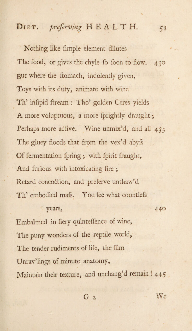 % * Nothing like fimple element dilutes The food, or gives the chyle fo foon to flow. 430 But where the ftomach, indolently given, Toys with its duty, animate with wine Th’ infipid flrearn : Tho’ golden Ceres yields A more voluptuous, a more Iprighlly draught; Perhaps more adlive. Wine unmix’d, and all 435 The gluey floods that from the vex’d abyfs Of fermentation fpring ; with Ipirit fraught. And furious with intoxicating fire *, Retard concodlion, and preferve unthaw’d Th’ embodied mals. You fee what countlefs years, 440 Embalmed in fiery quinteffence of wine. The puny wonders of the reptile world, • The tender rudiments of life, the Aim Unrav’lings of minute anatomy. Maintain their texture, and unchang’d remain ! 445 G 2 We