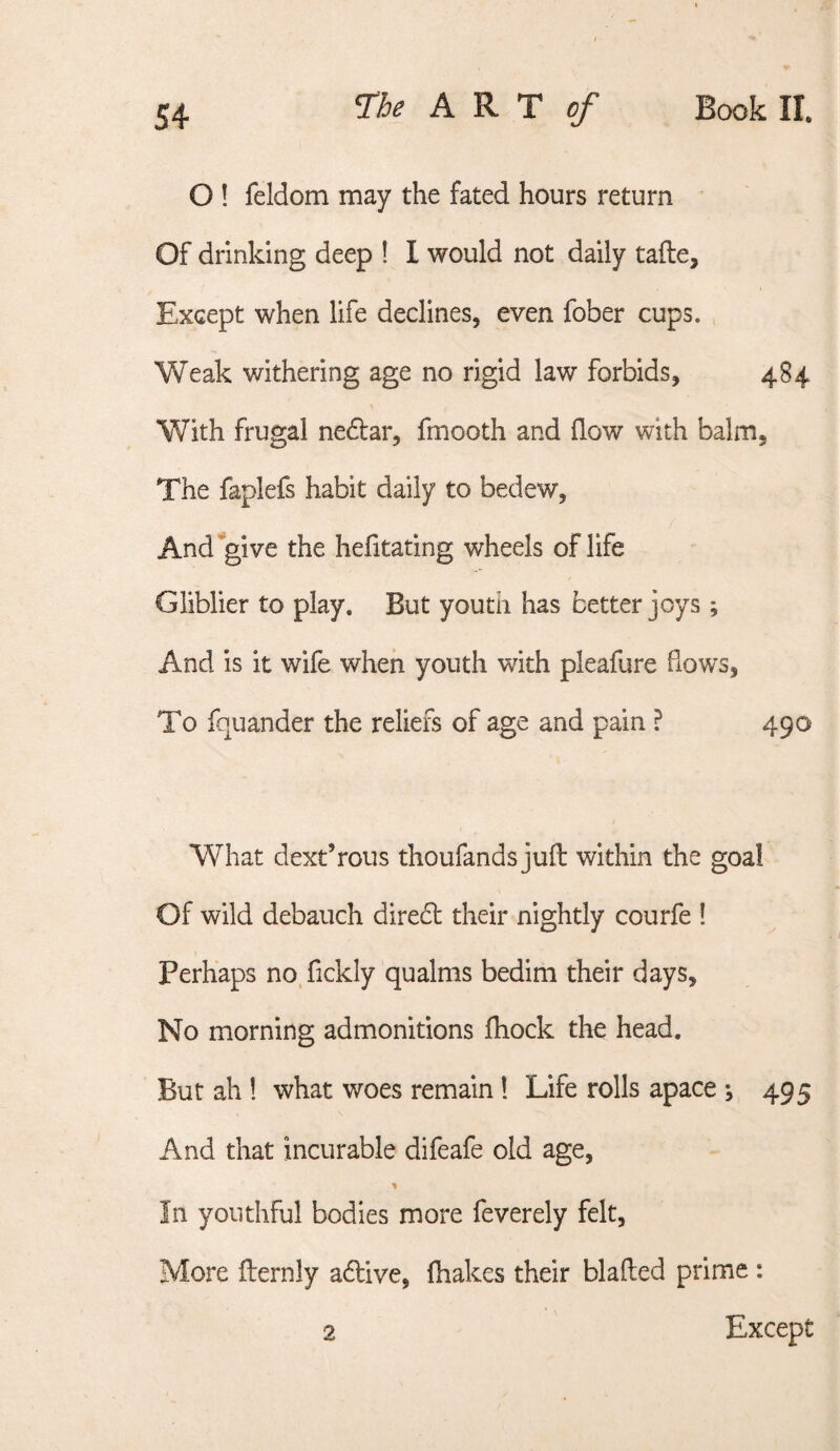 O ! feldom may the fated hours return Of drinking deep ! I would not daily tafte. Except when life declines, even fober cups. , Weak withering age no rigid law forbids, 484 With frugal nedlar, fmooth and flow with balm. The faplefs habit daily to bedew, And give the hefitating wheels of life Gliblier to play. But youth has better joys ; And is it wife when youth with pleafure flows. To fquander the reliefs of age and pain ? 490 What dext’rous thoufands juft within the goal Of wild debauch direbl their nightly courfe ! Perhaps no.fickly qualms bedim their days. No morning admonitions fliock the head. But ah! what woes remain! Life rolls apace ; 495 And that incurable difeafe old age. In youthful bodies more feverely felt, More fternly adlive, (hakes their blafted prime : 2 Except