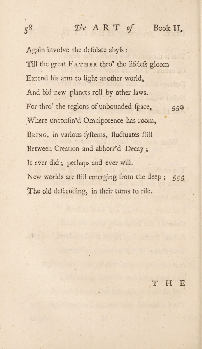 Again involve the defolate abyfs: Till the great Father thro’ the lifelefs gloom Extend his arm to light another world, And bid new planets roll by other laws. For thro’ the regions of unbounded fpace. Where unconfin’d Omnipotence has room. Being, in various fyftems, fludluates ftill Between Creation and abhorr’d Decay ^ It ever did ^ perhaps and ever will. New worlds are ftill emerging from the deep ^ Tiie old defcending, in their turns to rife. 55^ 555