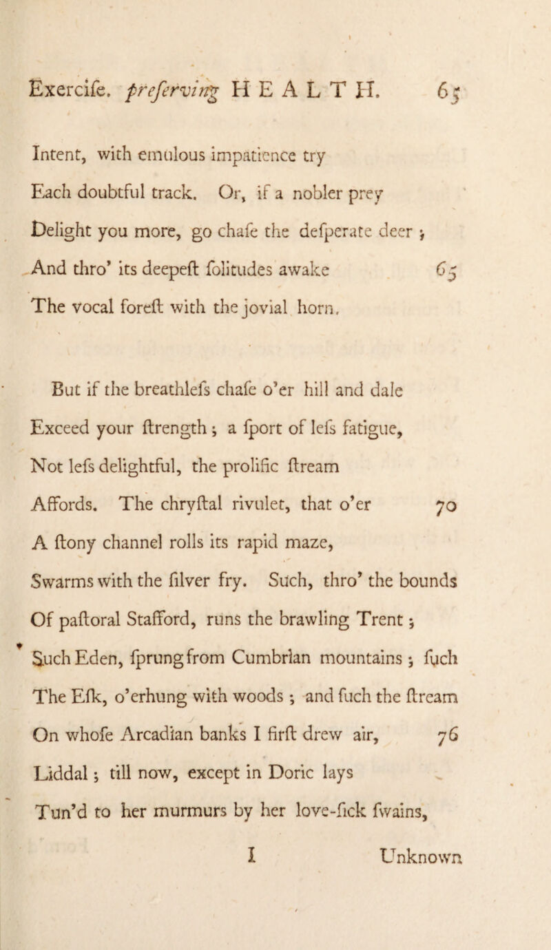 Exercife. preferviti^ HEALTH. 65 Intent, with emulous impatience try Each doubtful track. Or, if a nobler prey Delight you more, go chafe the defperate deer *, And tliro* its deepeft folitudes awake . 65 The vocal forcft with the jovial horn. But if the breathlefs chafe o’er hill and dale Exceed your ftrength *, a fport of lefs fatigue. Not lefs delightful, the prolific ftream Affords. The chryftal rivulet, that o’er 70 A ftony channel rolls its rapid maze, Swarms with the filver fry. Such, thro’ the bounds Of paftoral Stafford, runs the brawling Trent; Such Eden, fprungfrom Cumbrian mountains; fuch The Efk, o’erhung with woods; and fuch the flream On whofe Arcadian banks I firfi: drew air, 76 Liddal *, till now, except in Doric lays Tun’d to her murmurs by her love-fick fwains, I Unknown