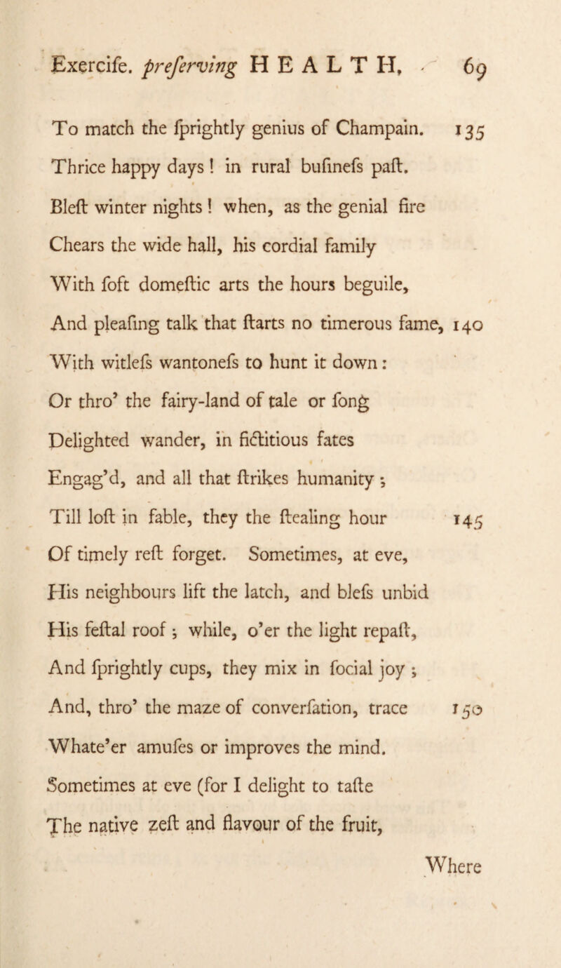 To match the fprightly genius of Champain. 135 Thrice happy days ! in rural bufinefs paft, » Bleft winter nights 1 when, as the genial fire Cheats the wide hall, his cordial family With foft domeftic arts the hours beguile. And pleafing talk ’that ftarts no timerous fame, 140 With witlefs wantonefs to hunt it down: Or thro’ the fairy-land of tale or fong Delighted wander, ih fi6litious fates Engag’d, and all that ftrikes humanity •, Till loft in fable, they the ftcaling hour 145 Of timely reft forget. Sometimes, at eve, Elis neighbours lift the latch, and blefs unbid His feftal roof ^ while, o’er the light repaft. And fprightly cups, they mix in focial joy ; And, thro’ the maze of converfation, trace T50 Whate’er amufes or improves the mind. Sometimes at eve (for I delight to tafte The native zeft and flavour of the fruit, i Where