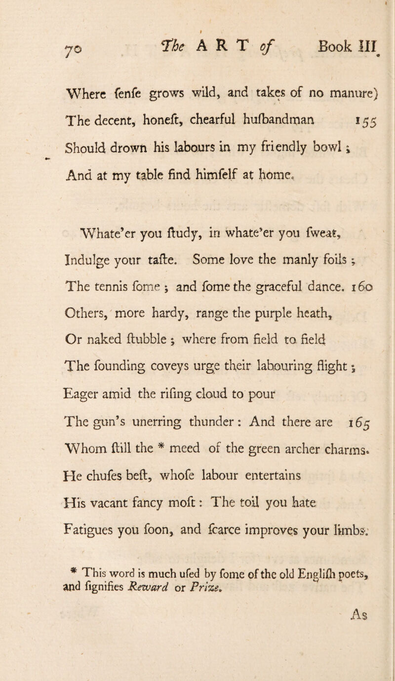 70 ‘The ART of Book III I Where fenfe grows wild, and takes of no manure) The decent, honeft, chearful hufbandman 155 Should drown his labours in my friendly bowl; And at my table find himfelf at home. Whate’er you ftudy, in whate’er you fweat, Indulge your tafle. Some love the manly foils; The tennis fome ; and fome the graceful dance, 160 Others, more hardy, range the purple heath. Or naked ftubble ; where from field to field The founding coveys urge their labouring flight % Eager amid the rifing cloud to pour The gun’s unerring thunder: And there are 165 Whom ftill the ^ meed of the green archer charms* He chufes beft, whofe labour entertains His vacant fancy moft: The toil you hate Fatigues you foon, and fcarce improves your limbs*; * This word is much ufed by fome of the old Engllfh poets, and fignifies Reward or Prize* As