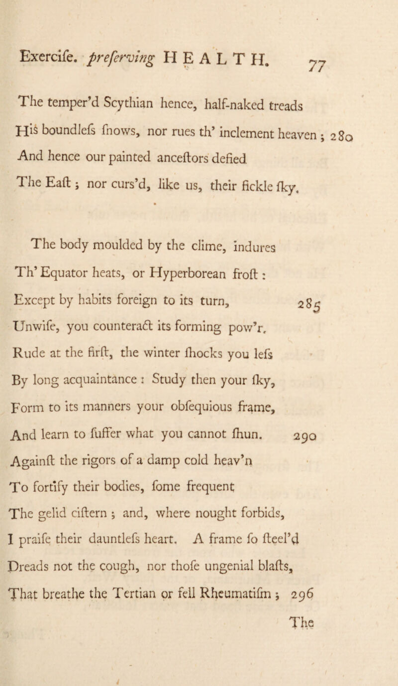 77 The temper’d Scythian hence, half-naked treads boundiefs fnows, nor rues th’ inclement heaven ; 280 And hence our painted anceftors defied Tlie Eaft ; nor curs’d, like us, their fickle %. The body moulded by the clime, indures Th’ Equator heats, or Hyperborean frofi:: Except by habits foreign to its turn, 285 Unwife, you counterafl its forming pow’r. Rude at the firft, the winter fliocks you lefs By long acquaintance i Study then your Iky, Form to its manners your obfequious frame. And learn to fuflfer what you cannot jfhun. 290 Againft the rigors of a damp cold heav’n To fortify their bodies, fome frequent The gelid ciftern ; and, where nought forbids, I praife their dauntlefs heart. A frame fo fteel’d Dreads not the cough, nor thofe ungenial blafls. That breathe the Tertian or fell Rheumatifm •, 296 I The