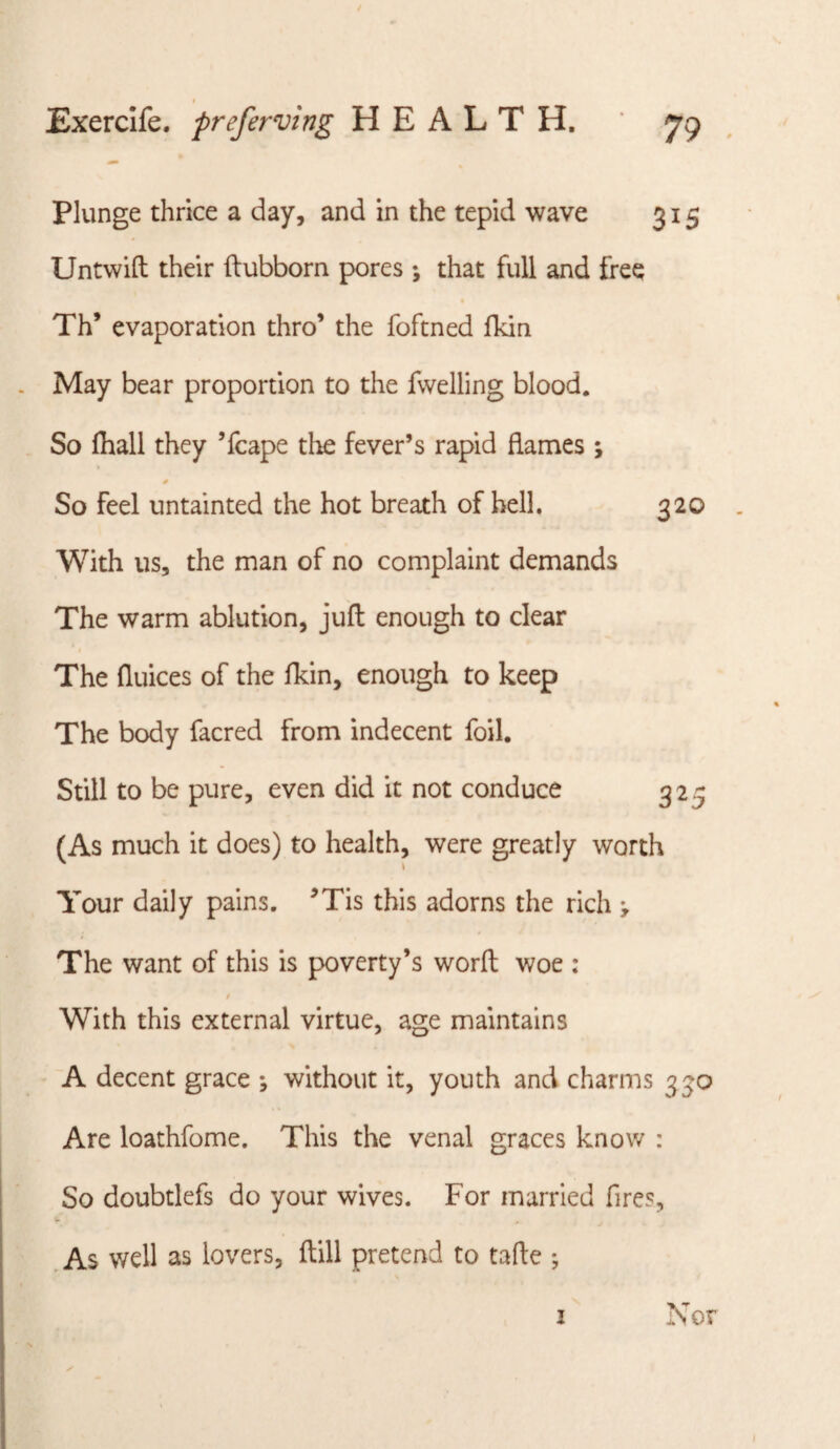 Plunge thrice a day, and in the tepid wave 315 Untwift their ftubborn pores *, that full and free Th’ evaporation thro’ the foftned fkin May bear proportion to the fvvelling blood. So ftiall they ’fcape the fever’s rapid flames; * So feel untainted the hot breath of bell, 320 With us, the man of no complaint demands The warm ablution, juft enough to clear The ftuices of the fkin, enough to keep The body facred from indecent foil. Still to be pure, even did it not conduce 325 (As much it does) to health, were greatly worth Your daily pains. ^Tis this adorns the rich ^ The want of this is poverty’s worft woe : $ With this external virtue, age maintains A decent grace ; without it, youth and charms 330 Are loathfome. This the venal graces know : So doubtlefs do your wives. For married fires, ,As well as lovers, ftill pretend to tafte ; I Nor