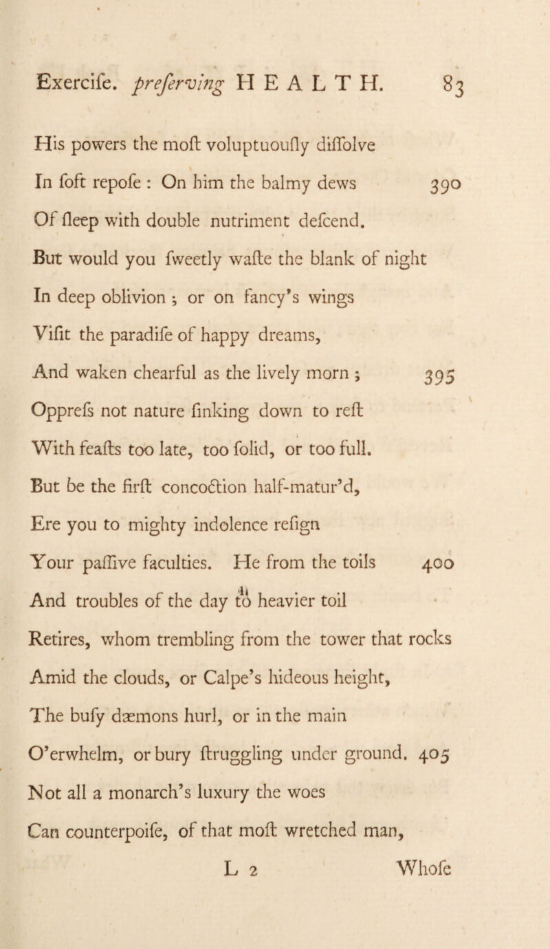His powers the mofl voluptuouny diflblve \ In foft repofe : On him the balmy dews 390 Of deep with double nutriment defcend. But would you fweetly wafte the blank of night In deep oblivion ; or on fancy’s wings Vifit the paradife of happy dreams, And waken chearful as the lively morn ; 395 Opprefs not nature finking down to reft With feafts too late, too folid, or too full. But be the firft concodlion half-matur’d. Ere you to mighty indolence refign Your pallive faculties. He from the toils 400 And troubles of the day to heavier toil Retires, whom trembling from the tower that rocks Amid the clouds, or Calpe’s hideous height, The bufy daemons hurl, or in the main O’erwhelm, or bury ftruggling under ground. 405 Not all a monarch’s luxury the woes Can counterpoife, of that moft wretched man, L 2 Whofe