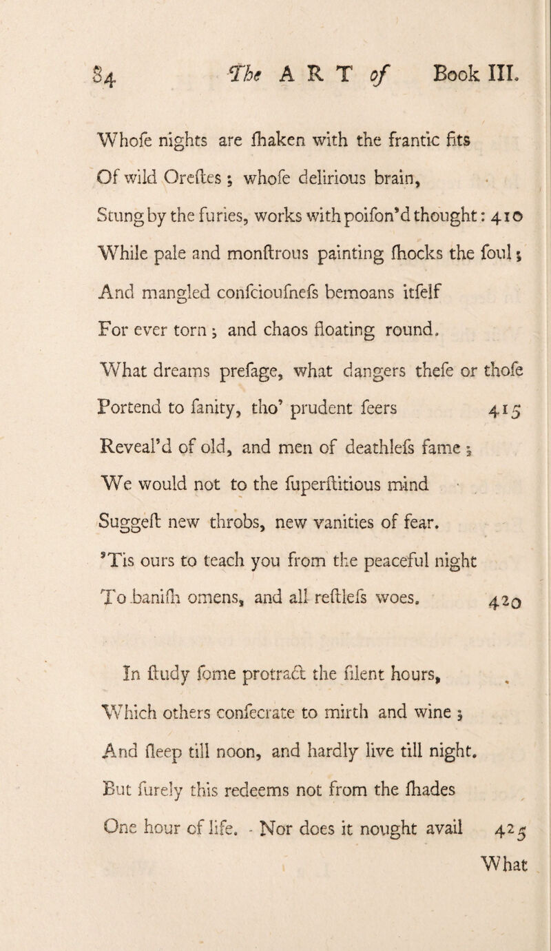 Whofe nights are fhaken with the frantic fits Of wild Orcftes ; whofe delirious brain, Stung by the furies, works with poifon’d thought: 410 While pale and monftrous painting fhocks the foul; And mangled confcioufnefs bemoans itfelf For ever torn ^ and chaos floating round. What dreams prefage, what dangers thefe or thofe Portend to fanity, tho’ prudent feers 415 Reveal’d of old, and men of deathlefs fame ; We would not to the fuperilitious mind Suggefl: new throbs, new vanities of fear. ^Tis ours to teach you from the peaceful night To baniili omens, and all refllefs woes. 420 In ftiidy fome protrad the fiient hours, Which others confecrate to mirth and wine 5 And fleep till noon, and hardly live till night. But fureiy this redeems not from the fliades One hour of life. - Nor does it nought avail 42^ What