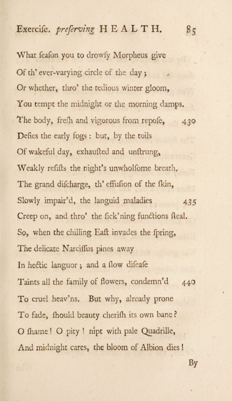 What feafon you to drowfy Morpheus give Of th’ ever-varying circle of the day ; ^ Or whether, thro’ the tedious winter gloom. You tempt the midnight or the morning damps. I The body, frefli and vigorous from repofe, 430 Defies the early fogs: but, by the toils Of wakeful day, exhaufted and unftrung, Weakly refifts the night’s unwholfome breath. The grand difeharge, th’ effufion of the fkin. Slowly impair’d, the languid maladies 435 Creep on, and thro’ the fick’ning fundlions (leal. So, when the chilling Eaft invades the fpring. The delicate Narcifllis pines away In hedtic languor \ and a flow difeafe Taints all the family of flowers, condemn’d 440 To cruel heav’ns. But why, already prone To fade, fhould beauty cherifh its own bane ? O fliame! O pity ! nipt with pale Quadrille, And midnight cares, the bloom of Albion dies! By i