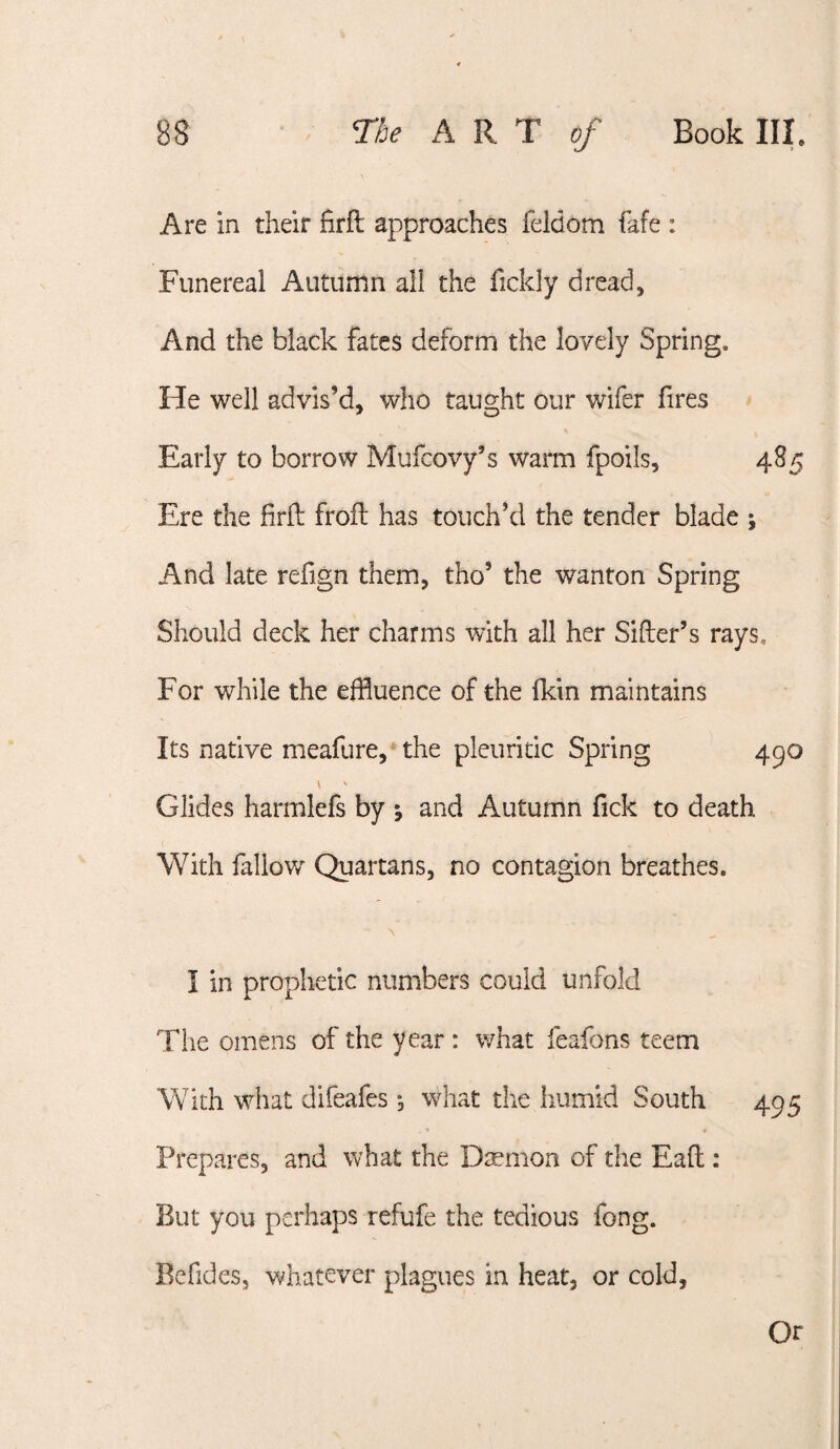 Are in their firfl: approaches feldom fafe : Funereal Autumn all the fickly dread. And the black fates deform the lovely Spring. He well advis’d, who taught our wifer fires Early to borrow Mufcovy’s warm fpoils, 485 Ere the firfl: frofl: has touch’d the tender blade ; And late refign them, tho’ the wanton Spring Should deck her charms with all her Sifter’s rays. For while the effluence of the ikin maintains Its native meafure, the pleuritic Spring 490 \ ' Glides harmlefs by 5 and Autumn fick to death With fallow Quartans, no contagion breathes. I in prophetic numbers could unfold The omens of the year : what feafons teem With what difeafes; what the humid South 495 Prepares, and what the Dsemon of the Eaft : But you perhaps refufe the tedious fong. Befides, whatever plagues in heat, or cold. Or