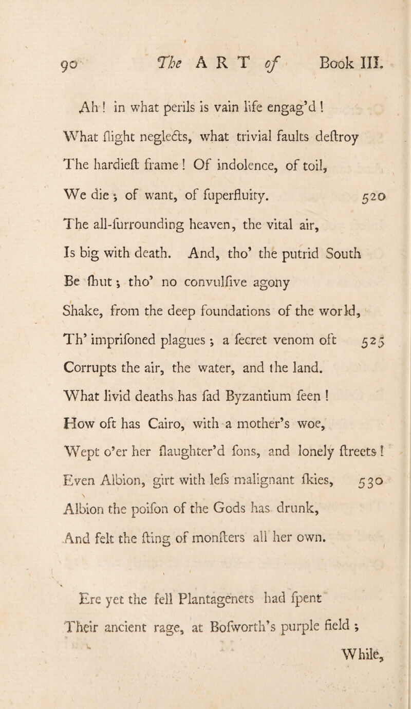 90 7he ART of Book III t Ah ! in what perils is vain life engag’d 1 What flight negledts, what trivial faults deftroy The hardiefl; frame ! Of indolence, of toil. We die ; of want, of fuperfluity. 520 The all-furrounding heaven, the vital air. Is big with death. And, tho’ the putrid South Be (hut; tho’ no convulflve agony I Shake, from the deep foundations of the world, Th’ imprifoned plagues; a fecret venom oft 525 Corrupts the air, the water, and the land. What livid deaths has fad Byzantium feen ! How oft has Cairo, with a mother’s woe. Wept o’er her flaughter’d fons, and lonely flreets I Even Albion, girt with lefs malignant Ikies, 530 \ Albion the poifon of the Gods has drunk. And felt the iling of monflers all her own. \ Ere yet the fell Plantagenets had fpent Their ancient rage, at Bofworth’s purple field ; While, j.