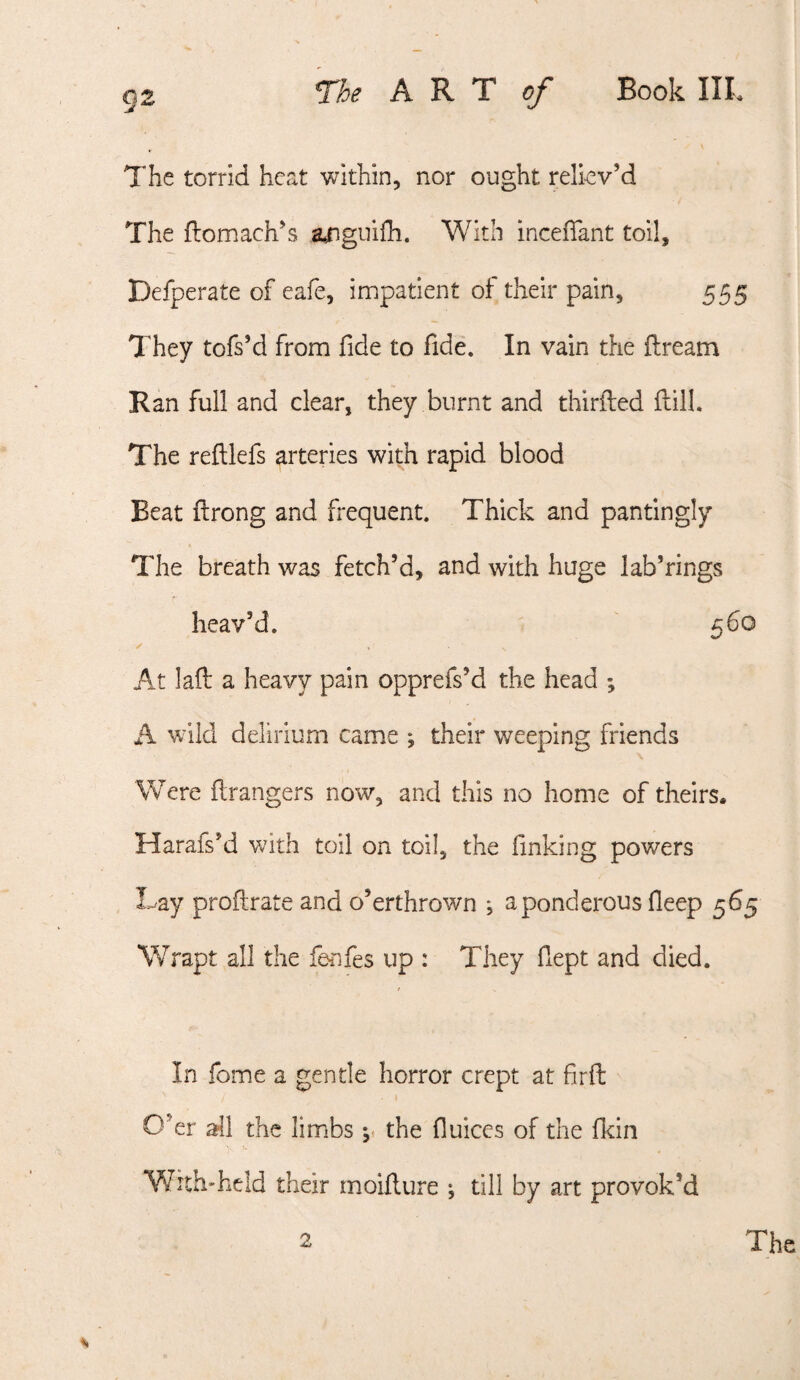 The torrid heat within, nor ought relkv’d The flomach’s a^gnifh. With incefiant toil, Defperate of eafe, impatient of their pain, 555 They tofs’d from fide to fide. In vain the dream Ran full and clear, they burnt and thirfted dill. The redlefs arteries with rapid blood Beat drong and frequent. Thick and pantingly The breath was fetch’d, and with huge lab’rings heav’d. ' 560 ✓ At lad a heavy pain opprefs’d the head ; A wild delirium came ; their weeping friends Were drangers now, and this no home of theirs. Harafs’d with toil on toil, the finking powers Lay prodrate and o’erthrown ; a ponderous fleep 565 Wrapt all the fenfes up : They fiept and died. In fome a gentle horror crept at fird O’er all the limbs y the fluices of the fkin With*held their moidure ; till by art provok’d