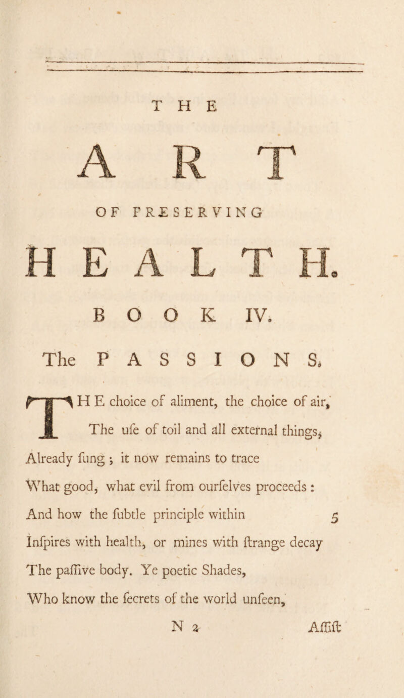 ART OF PRESERVING H E A L T H. BOOK IV. The PASSIONS* TH E choice of aliment, the choice of air. The ufe of toil and all external things^ Already fung *, it now remains to trace What good, what evil from ourfelves proceeds : And how the fubtle principle within 5 \ Infpires with health, or mines with ftrange decay The pafTive body. Ye poetic Shades, Who know the fecrets of the world unfeen, N 2 Am