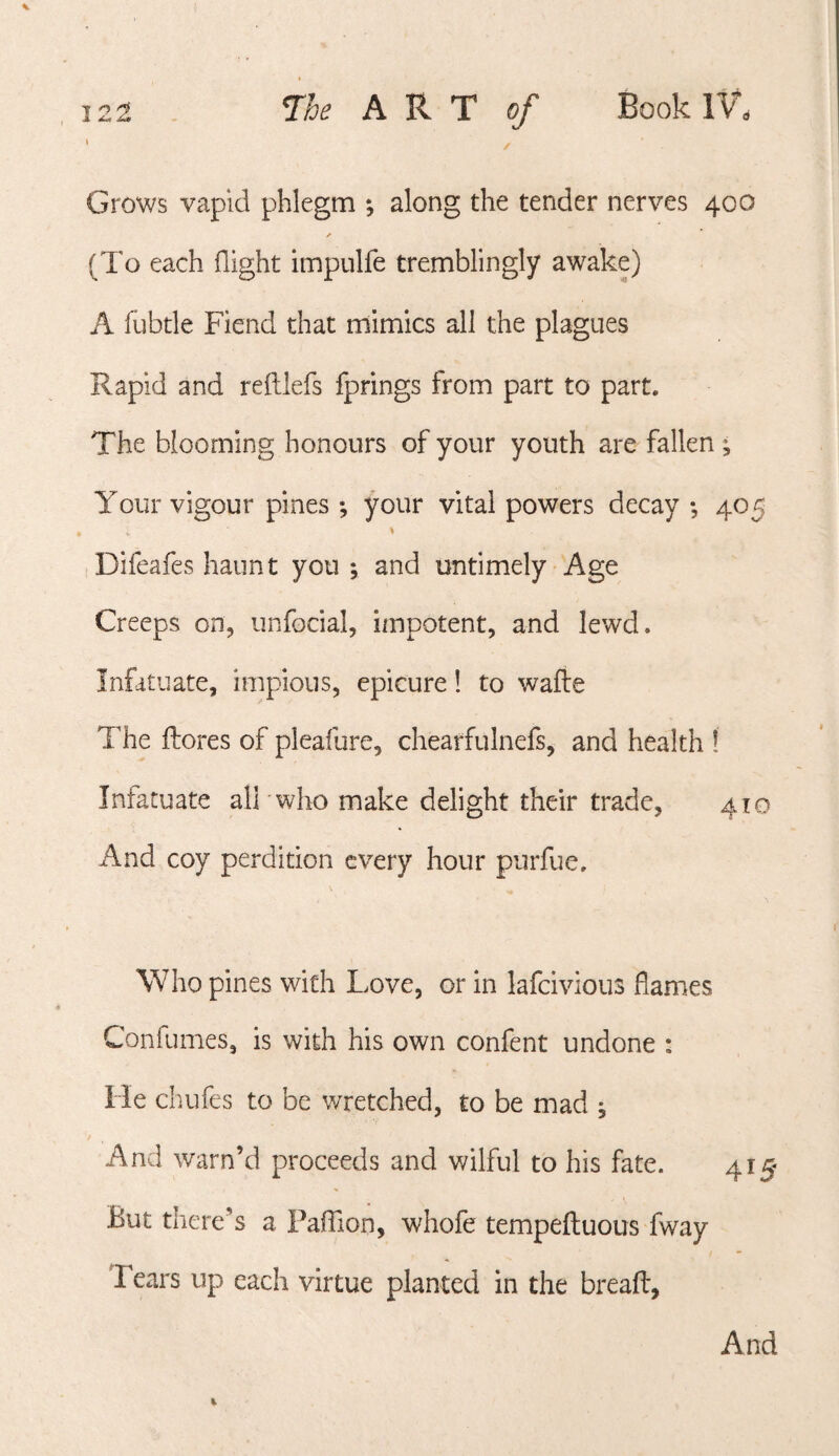 ' / Grows vapid phlegm *, along the tender nerves 400 >» (To each flight impulfe tremblingly awake) A fubtle Fiend that mimics all the plagues Rapid and reftlefs fprings from part to part. The blooming honours of your youth are fallen ^ Your vigour pines *, your vital powers decay •, 405 \ Difeafes haunt you ; and untimely Age Creeps on, unfocial, impotent, and lewd. Infatuate, impious, epicure! to wafte The ftores of pleafure, chearfulnefs, and health 1 Infatuate alTwho make delight their trade, 410 And coy perdition every hour purfue. Who pines with Love, or in lafeivious flames Confumes, is with his own confent undone : He chufes to be wretched, to be mad j And warn’d proceeds and wilful to his fate. 415- But there’s a Faflion, whofe tempefluous fway Tears up each virtue planted in the breafl, And