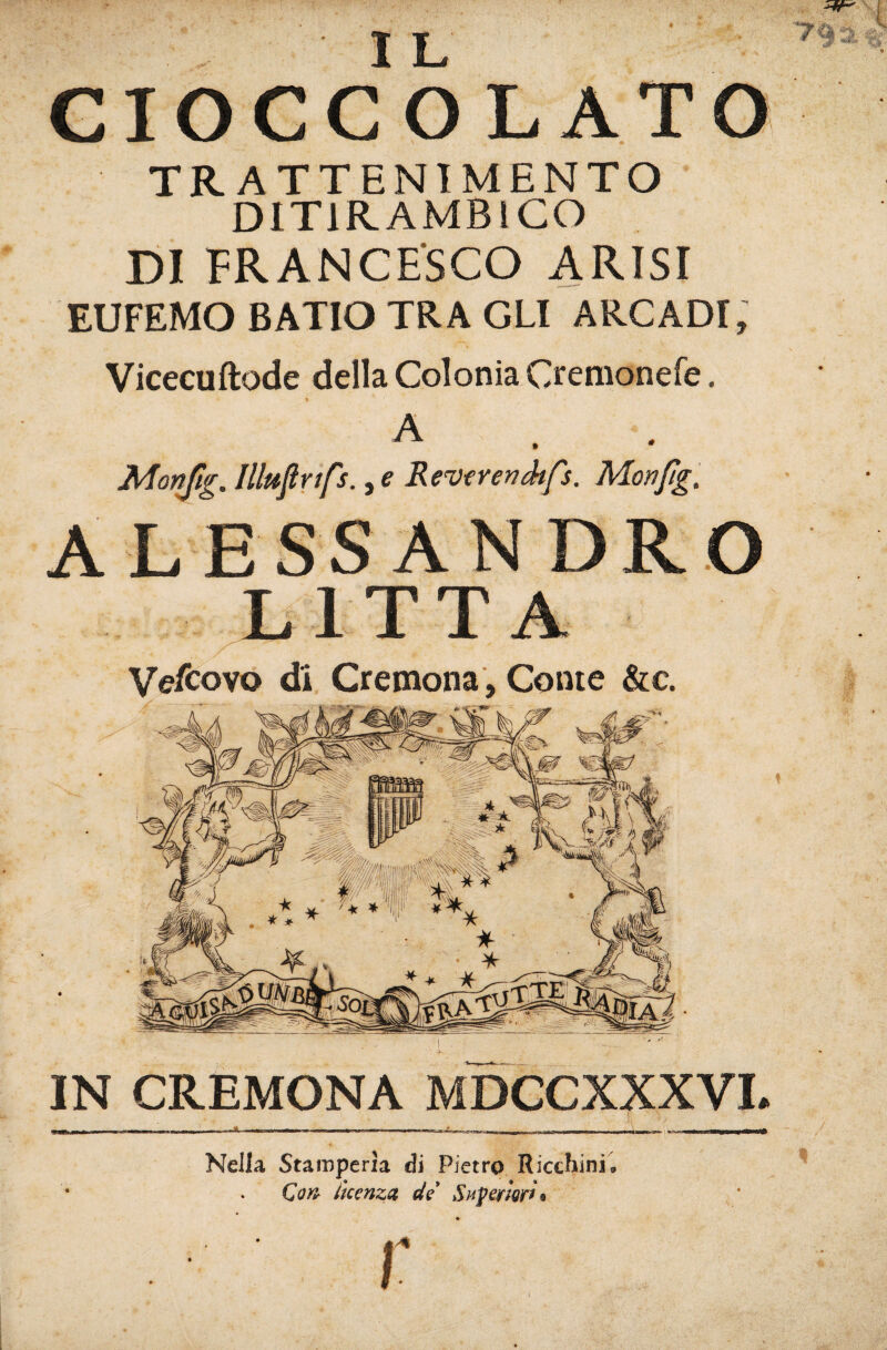 GIOGCOLATO TRATTENIMENTO DITIRAMBICO DI FRANCESCO ARISI EUFEMO BATIO TRA GLI ARCADI, Vicecuftode della Colonia Cremonefe. A Monftg. lUttpnfs., e Remnnéfs. Monpg. A L ESS AN DRO LITTA Vefcovo di Cremona, Conte &c. IN CREMONA MDCCXXXVL _ ^ J, Nella Stamperìa di Pietro Ricchini. Qan l'tcenzct de Superìer/t