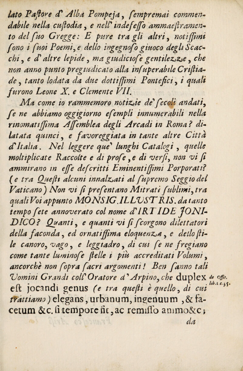 lato Taftore (T Alba Pompeja, f'empremaì commsn» dabile nella cptjlodia, e nell' indefejfo ammaefiramen^ to del fm Gregge: E pure tra gli altri ^ notijjìmi fono i fuqi Poemi^e dello ingegnofo giuoco degli Scac¬ chi ^ e d'altre lepide, ma gtudictofe gentileZjZiC ^ che non anno punto pregiudicato alla infuperabile Crifìia- de, tanto lodata da due dottiffimi Pontefici, i quali furono Leone X. e Clemente VII. Xla come io rammemoro notizjie de'fecolì andati^ fe ne abbiamo oggigiorno efempli innumerabili nella rtnomatijfima AJfemblea degli Arcadi in Roma? di¬ latata quinci ^ e favoreggiata in tante altre Citta d'Italia. Nel leggere que' lunghi Catalogi , quelle moltiplicate Raccolte e di profe di ver fi^ non vi fi ammirano in ejfie defcritti Eminentijfimi Porporati? (e tra Quefit alcuni innalz^ati al fupremo Seggio dei Vaticano) Non vi fi prefentano Mitrati fublimi^tra quali Voi appunto MONSIG.ILLUSISRIS. da tanto tempo fete annoverato col nome dii RI IDE IONI- DICO ? Quanti, e quanti vi fi fcorgono dilettutori della faconda, ed ornatififima eloquenz^a, e dello jli- le canoro^ vago, e leggiadro, di cui fe ne fregiano come tante luminofe felle i piu accreditati Volumi ^ ancorché non fopra facri argomenti ! Ben fanno tali 'Domini Grandi coll'Oratore d'Arpino^che duplex ^ eft jocandi genus (e tra quefit è quello, di cui * trattiamo ) elegans, urbanum, ingenuom ,& fa- cetum tempore nc 5 ac remiffo animo&c; da