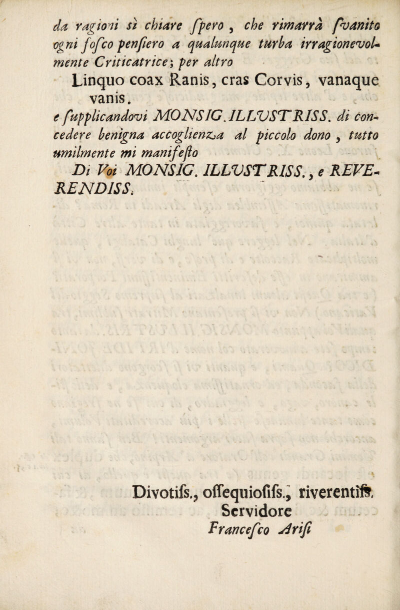 da ragioni sì chiave fpero , che rimarrà pvanito ogni fofco fenfierò a qualunque turba irragionevoU mente Criticatrice', per altro Linquo coax Ranis, cras Corvis, vanaque vanis. e fupplicandovi AiONSIG. ILLVST'RISS. di con^ cedere benigna accoglienZja al piccolo dono , tutto umilmente mi manifeflo Di Voi MONSIG. ILLVSTRISS,, ^ REVE¬ RE NDISS, Divotifs.j olfequiofifs.i riverenti^, Servidore Francefeo ydriji