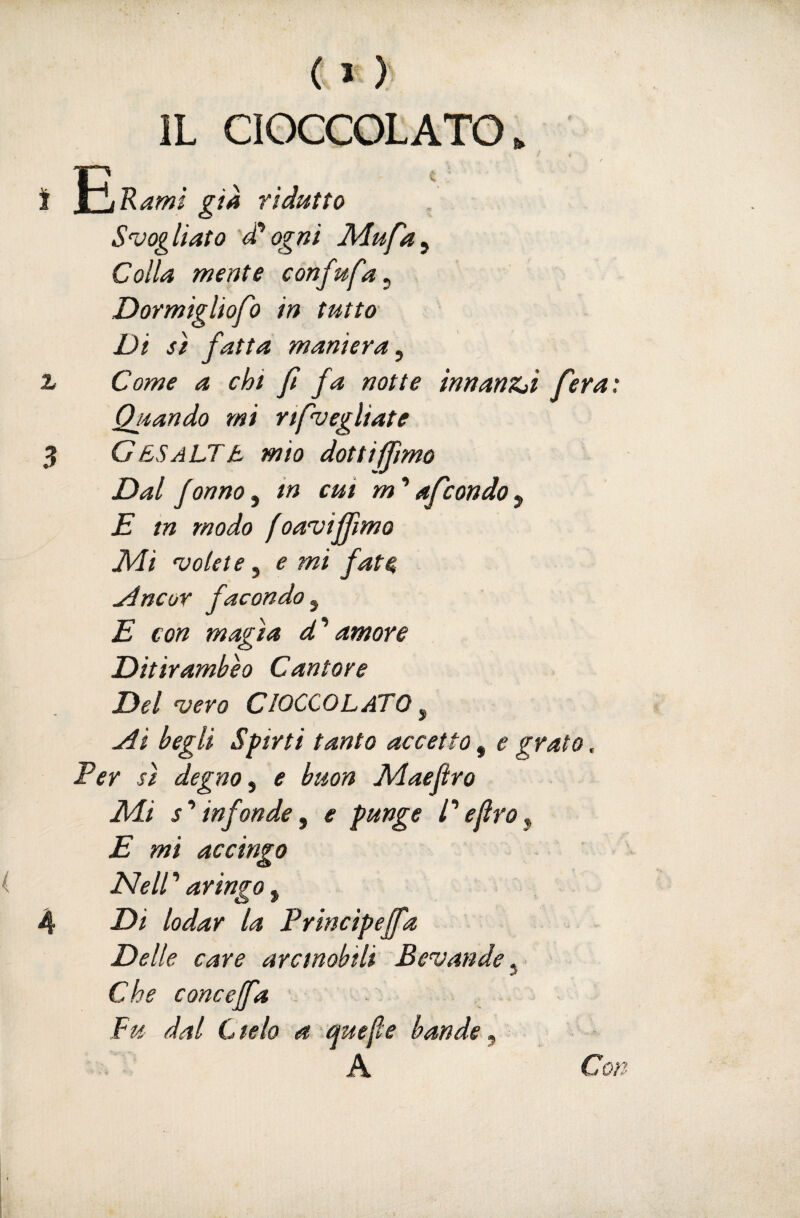 ( > ) IL CIOCCOLATO. Rami già ridutto Svogliato d*ogni Mufa^ Colla mente confufa^ Dormigliofo in tutta Di sì fatta maniera^ z Come a chi fi fa notte innanZji fera: Quando mi rtfuegliate 3 GesaLTIl mio dot ti fimo Dal fanno^ in cui m'afcondo^ E tn modo foavifììmo Jidi volet e, e mi fate ^ncor facondo^ E con magìa d’’amore Ditirambeo Cantore Del vero CIOCCOLATO ^ Ai begli Spirti tanto accetto, e grato, Ter sì degno e buon Aìaeftro M.Ì s infonde, e punge C ejlro ^ E mi accingo i Nell ’ aringo, 4 Di lodar la Principejfa Delle care arcinobili Bevande ^ ■ Che concejfa Fu dal Cielo a e^uefle bande^ A Con