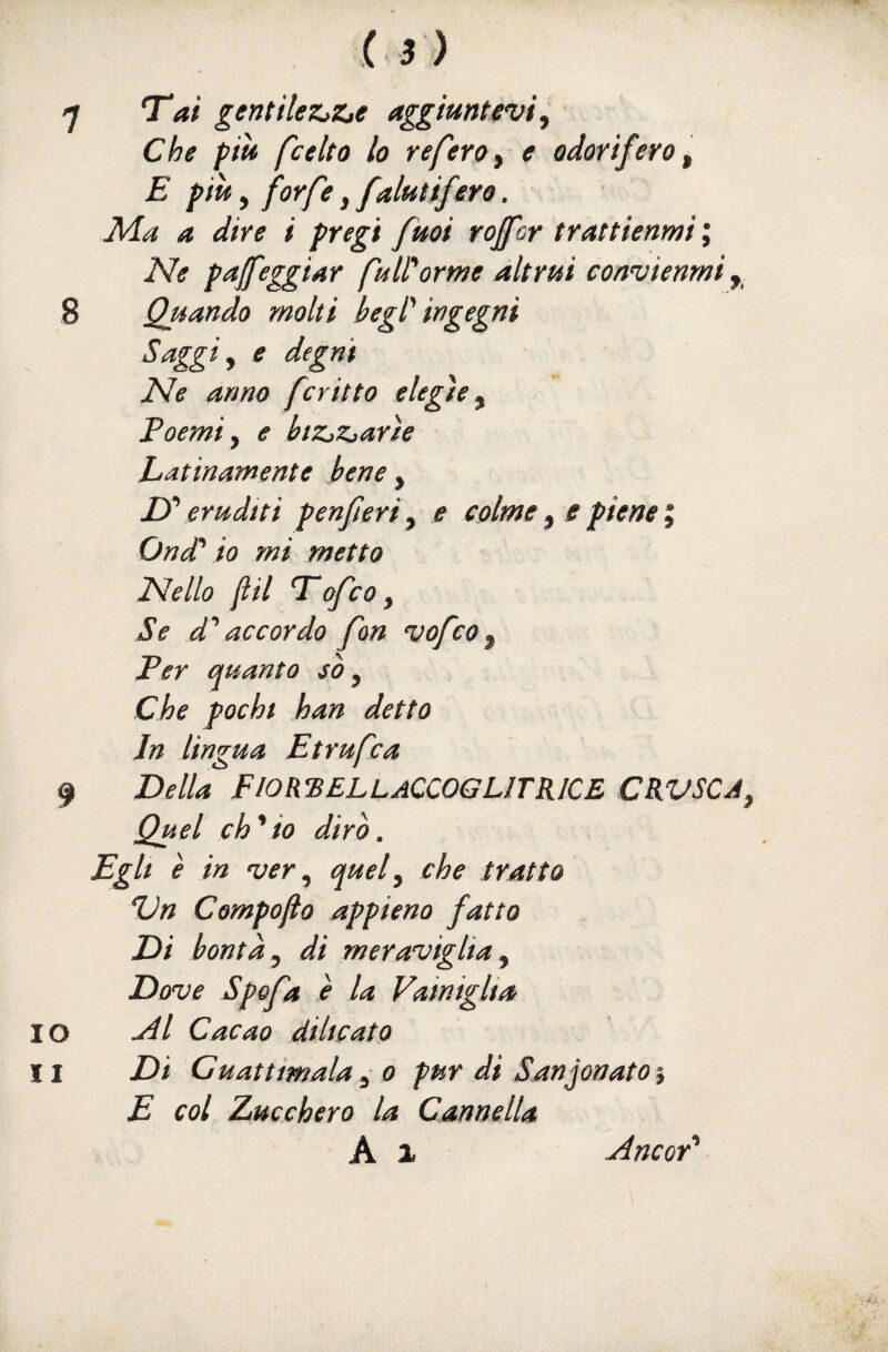 7 T^at gentile7L>Zje aggiuntevi, Che piti fcelta lo referoy e odorifero y E piu, forfè, faiutifero. Ala a dire i pregi fuoi roffor trattienici ; Ne paleggiar fuWorme altrui convienici 8 Quando molti begl' ingegni Saggiy e degni Ne anno fcritto elegìe y Poemi y e btZjZjarìe Latinamente bene y D'eruditi penferiy e colme y e piene i Ond' io mi metto Nello fil T'ofcOy Se d''accordo fon vofcOy Per quanto /<?, Che pochi han detto In lingua Etrufca 9 Della FIOR^ELLaCCOGLITKICE CRVSCA. Quel ch^io dirò. Egli è in njer y quef che tratto Dn Compojio appieno fatto Di bontà y di meraviglia y Dove Spofa e la Vainiglia 10 ^l Cacao dilleato 11 Di Cuattimala yO pur di Sanjonatoì E col Zucchero la Cannella A 1 aincoF aincor'