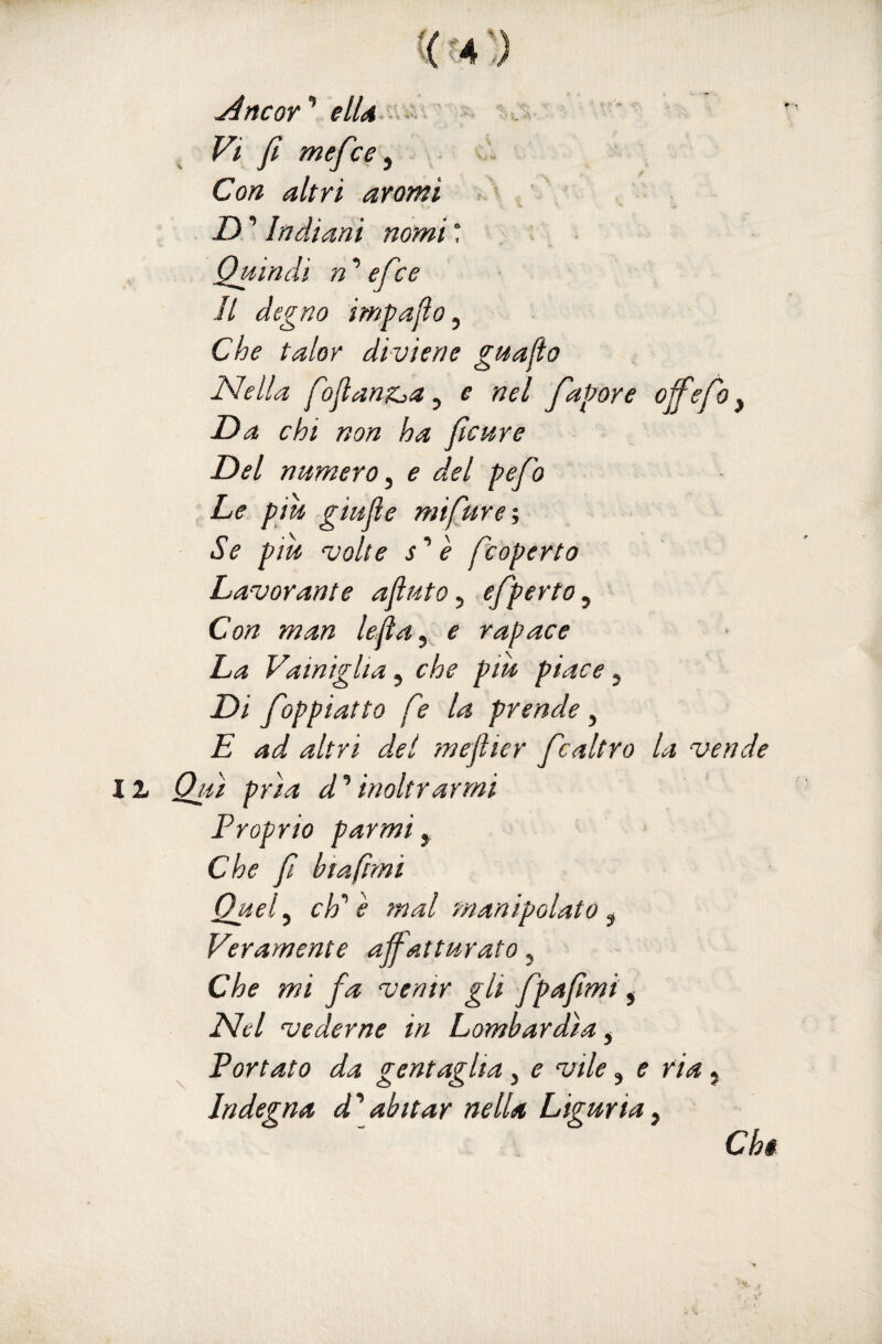 Vi fi mefce, Con altri aromi D ’ Indiani nomi ‘ Quindi n’'efce li degno imPafìo ^ Che talor diviene guajìo Ideila foflan^a, e nel fasore , Da chi non ha fìcure Del numero^ e del pefo , Le piu giujìe mi fare ; Se piu volte s'' è fcoperto Lavorante ajiuto ^ efperto^ Con man lejìa^ e rapace La Vaintglia ^ che ptu piace ^ Di foppiatto fe la prende, E ad altri del meflier fcaltro la vende 12, Qiii pria d' inoltrarmi Proprio parmi y Che fi bla fimi Quely cV è mal manipolato y Veramente affatturato, Che mi fa venir gli fpafmiy Idei vederne in Lombardia y Portato da gentaglia, e vile, e ria, Indegna d ’ abitar nella Liguria, Chi f