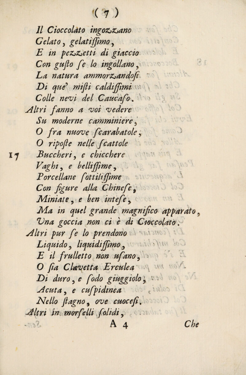 '( '7 .) Jl Cioccolato ingoZjZjano Gelato^ gelatiffmOy E in peZjZjCtti di giaccio ‘ Con gujìo fé lo ingollano, ha natura ammorz^andofi. ~ ■ Di que* mifi caldijTiml . ' s Colle nevi del Cancro ,, ' > ; , Altri fanno a voi vedere ■ Su moderne camminiere ^ O fra nuove fcaralatole ^ ^ O ripojìe nelle f battole Buccheri, e chicchere ” Vaghi, e bellifpme, Force liane fottilifìme Con figure alla Chinefe^ ^ - JUiniate, e ben intefe, Jvla in quel grande magnifico apparato, Dna goccia non ci è di Cfòccolat&^^ Altri pur fe lo prendono Liquido, liquidijfimo, ' E il frulletto non ufano, ^ O fa Clavetta Erculea' ■ Di duro, e fodo giuggiolo ■ Acuta, e cufpidmea t ' ‘ Nello fi agno, ove cuoce fi. Altri im morfelli fialidi, > . s