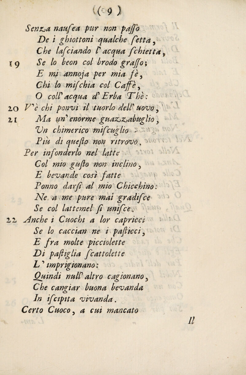 Senz^a naufea pur non pajfo De ì ghiottoni qualche fetta ^ Che lafdando C acqua fchietta^ Se lo beon col brodo graffo i E mi annoda per mia fè^ Chi lo mifchia col Caff^è ^ O coll' acqua dd Erba E he: V'è chi ponvi il ^tuorlo deW uovo iy * Ivla un''enorme guaZjZjabuglio y Vn chimerico mifcugUo^‘ Piu dt queflp’> non ritróvo, 'av i: r v Per infonderlo nel latte >  ' i- Col mio gufo non inclino^ E bevande così fatte ^ ■ Ponno darfì al mio '' Chicchino : Ne -a me ^pure mai gradifce' Se col lattemei fi unifce,, ^nche i Cuochi a lor capricci • Se lo cac Clan ne ipaflkci^ E fra molte pìcciolette Di pariglia fcattolette L ’ imprigionano : Quindi nuli'altro cagionano^ Che cangiar buona bevanda In ifctpita vivanda. Certo Cuoco y a cui mancato