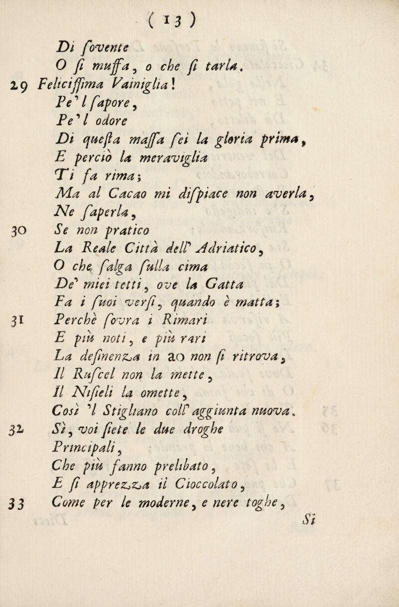 ( '} ) Di f wenle O fi muff'ay 0 che /t tarla, 2 9 FeliciJfma Famiglia ! Pe ’ / fapore, Pe''l odore Di quella majfa fei la gloria prima ^ E perdo la meraviglia Ti fa rima’, APa al Cacao mi difpiace non averla y Ne faperla, 30 Se non pratico La Reale Città delP yddriatico^ O che falga falla cima De’^ miei tetti ^ ove la Gatta Fa i fuoi verf^ quando è mattai 31 Perchè fovra i Rimari E pm noti 5 e piu rari La defnenzja in ao non f ritrova ^ Il Rufcel non la mette, Jl Ni fieli la omette^ Cosi 7 Stigliano coWaggiunta nuova, 32/ Sì ^ voi flètè le due droghe Principali, Che piu fanno prelibato, E f appreZjZ>a il Cioccolato ^ Come per le moderne ^ e nere toghe ^ 33