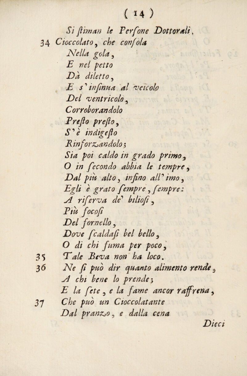 ( >4 ) Si jìiman le Perfori e Dottorali, 34 Cioccolato y che con [ola Nella gola ^ E nel petto Da diletto^ E s’’infinita al vele oh Del ventricolo, Corroborandolo Freflo prefto^ S'^è indigeflo R infor zzandolo ; Sia poi caldo in grado primo ^ O in fecondo abbia le tempre y Dal pm alto y infino alP imo y Egli è grato fempre yfempre: ji riferva de'' btliofi y Piu focofì Del fornello y Dove fcaldafi bel bello y O di chi fuma per pocOy 35 ale Beva non' ha loco. 3 6 Ne fi puh dir quanto alimento rende y Ji chi bene lo prende E la fete y e la fame ancor raffrena, 3 “7 Che puh un Cioccolatante Dal pranzjo. e da l^.a cen a Dieci