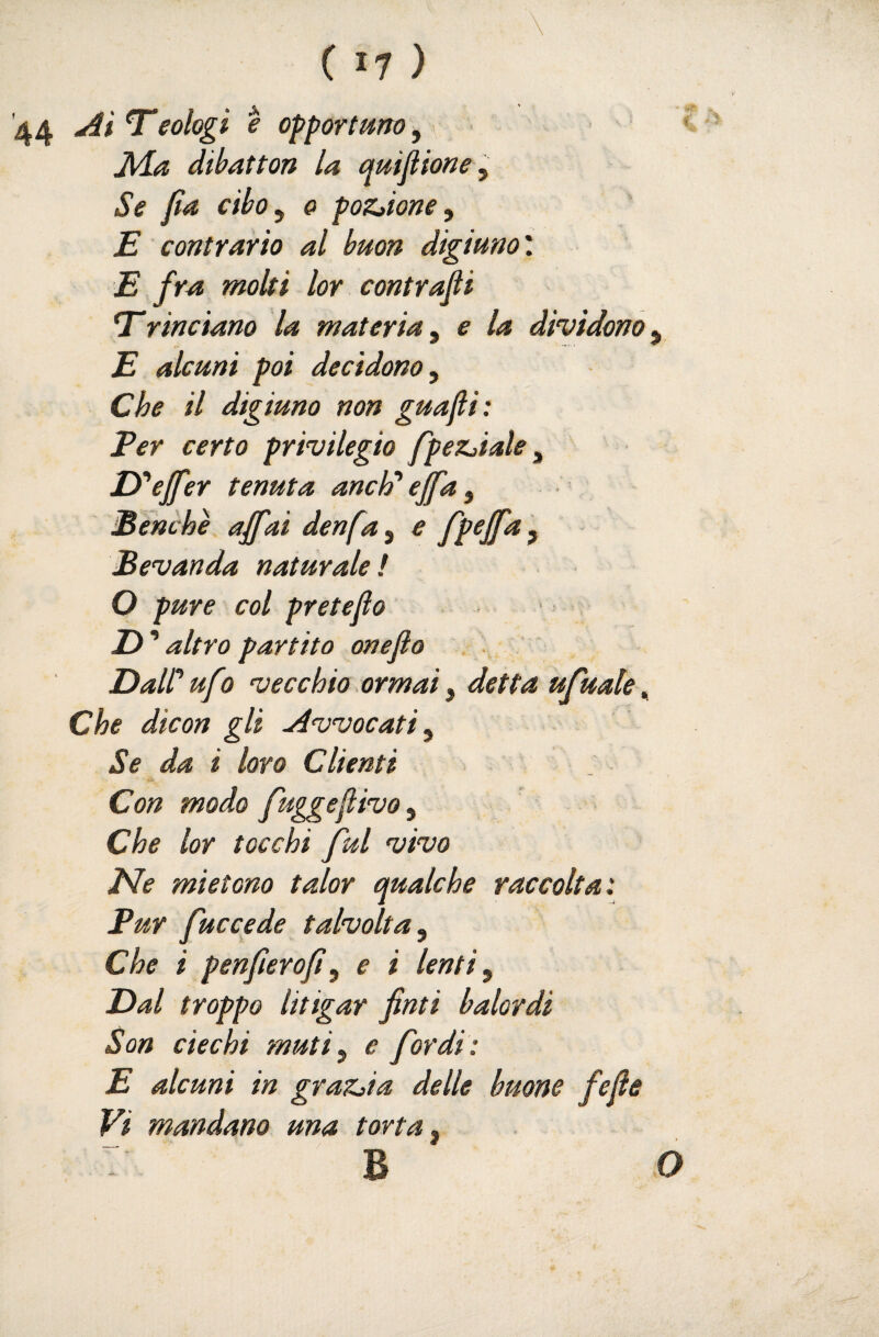 44 T*eotogi e opportuno, \ JVLa dibatton la quifitone ^ Se fa dbo^ 0 poZjione^ E contrario al buon digiuno'. E fra moki lor contrafi trinciano la materia^ e la dividono^ E alcuni poi decidono. Che il digiuno non guafi: Per certo privilegio fpez^iale, Py'ejfer tenuta anch* effa, ÌBenchè affai denfa, e fp^ffa , Bevanda naturale! O pure col pretefo Z) ’ altro partito oneflo Dair ufo vecchio.ormai, detta ufuale Che dicon gli Avvocati, Se da i loro Clienti Con modo fuggeflivo, Che lor tocchi fui vivo JNe mietono talor qualche raccolta: Pur fuccede talvolta. Che i penferof, e i lenti, Eal troppo litigar fìnti balordi Son ciechi muti, e fardi: E alcuni in grazila delle buone fefe Vi mandano una torta, : B o