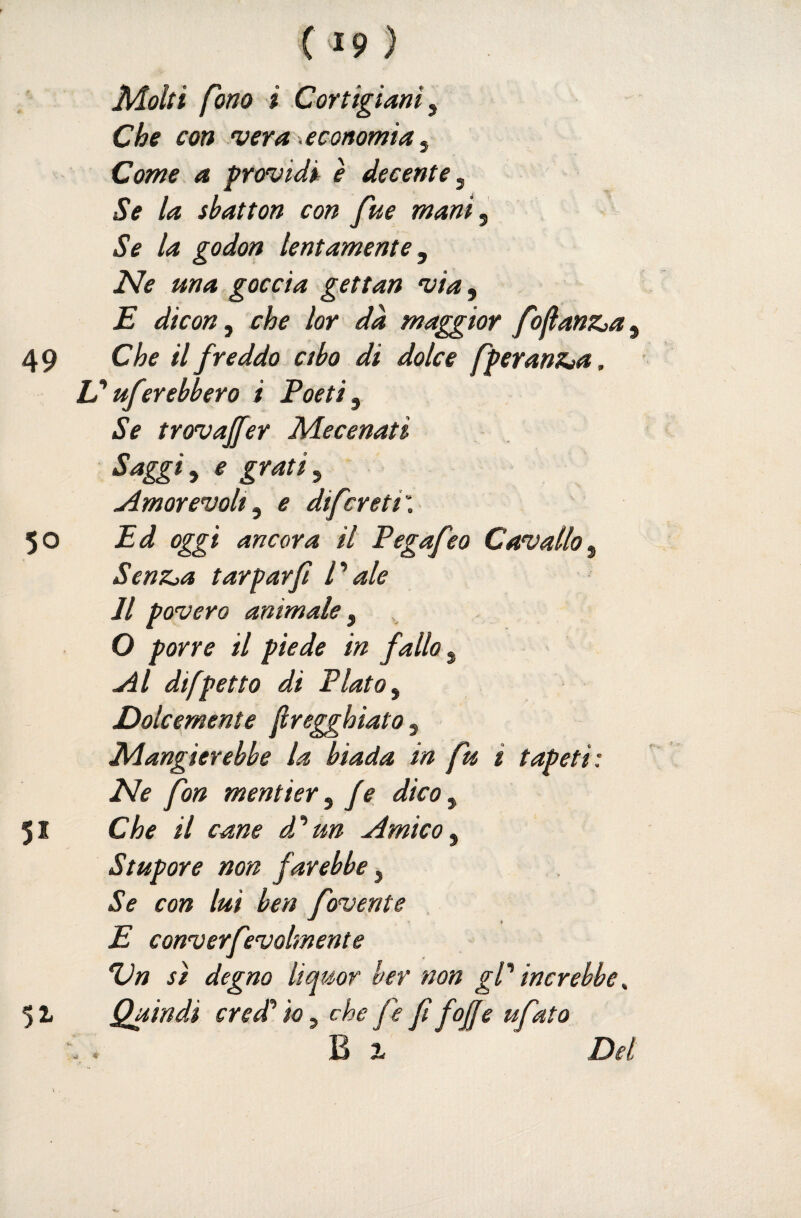Molti fono i Cortigiani Che con vera .economia ^ Come a providi è decente, Se la sbatton con fue mani^ Se la godon lentamente Ne ma goccia gettan via, E dicon ^ che lor dà maggior fojlanZja^ 49 Che il freddo ctbo di dolce fperantera. N ufcrebbero i Poeti ^ Se trovajfer Mecenati Saggia e gratiy .Amorevolt^ e difcreti\ 50 Ed oggi ancora il Pegafeo Cavallo j SenZja tarparfi Pale Il povero animale ^ O porre il piede in fallo ^ Al difpetto di Plato y Dolcemente Jiregghiato y Mangierebbe la biada in fu i tapeti: Ne fon mentier y fe dico, 51 Che il cane dP un Amico y Stupore non farebbe, Se con lui ben fovente E converfevolmente 'Un s) degno liquor ber non gP increbbe ^ Quindi credd io y che fe fi foJJe ufato B 1 Del 51
