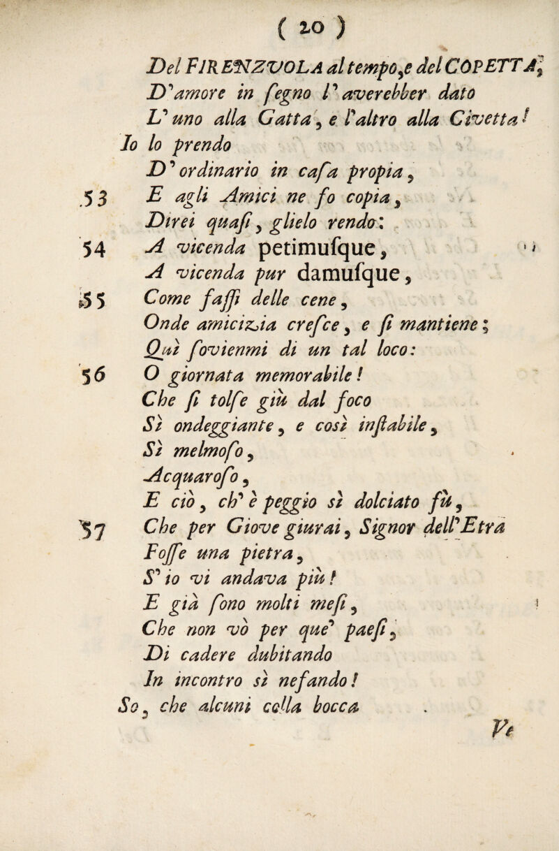 Del FJREnzvOLA al tempore del COPETTJl D''amore in fegno P averebber dato L’uno alla Gatta^^ e Faltro alla Civetta I Io lo prendo D’‘ordinario in cafa propia^ E agli ^mici ne fo copia ^ . Direi quajìy glielo rendo', . A vicenda petimufque, A vicenda pur damufque. Come fajjì delle cene. Onde amicizjia crefce ^ e fi mantiene ; Qju fovienmi di un tal loco: O giornata memorabile ! Che fi tolfe giu dal foco Sì ondeggiante, e così infiahile, Sì melmofo, Acquarofo, E ciò, eh è peggio sì dolciato fù, Che per Giove giurai. Signor deWEtra Fojfe una pietra, S* io vi andava piùt E già fono molti mefi, Che non vb per que* paefi. Di cadere dubitando In incontro sì nefando! So, che alcuni colla bocca f