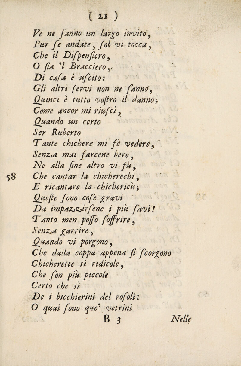 Ve ne fanno un largo invito ^ Tur fe andate ^ fol vi tocca ^ Che il Diffenfierò ^ O fa 7 Traccierò y Di cafa è ufcito : Gli altri fervi non ne fanno ^ Quinci e tutto vofro il danno Come ancor mi riufcì ^ Quando un certo Ser Ruherto T*ante chichere mi fe vedere j SenZja mai farcene bere ^ I^e alla fine altro vi fu ^ Che cantar la chicherechi y E ricantare la chichericu ; Quefie f mo cofe gravi Da impaZjZjirfene i pm favi ! anta men pojfo foffrire, SenZja garrire y Quando vi porgono y Che dalla coppa appena fi fcorgono Chicherette si ridicole y Che fon più piccole Certo che sì >De i bicchierini del rofolì: O quai fono que’’ vetrini B 3 ISlelle