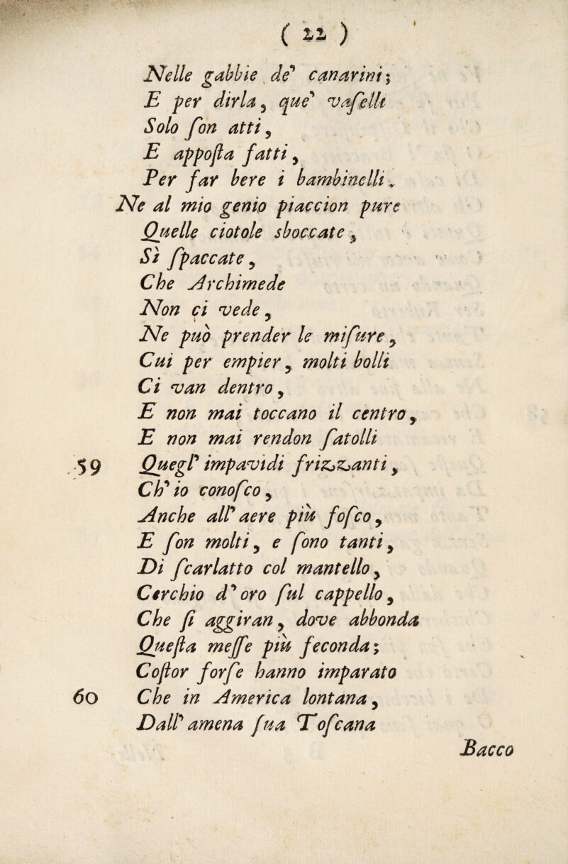 ( « ) Ideile gabbie ^ de* canarini % E per dirla y que' uafelU Solo fon atti, E appojia fatti, Per far bere i bambinelli ^ Ede al mio genio piaccion pure Qjielle ciotole sboccate y Si fpaccate, . Che Archimede EJon ci vede ^ Ede può prender le mifure, Cui per empier y molti bolli Ci van dentro , E non mai toccano il centro y E non mai rendon fatolli 59 Quegl* impavidi friZjZjanti, CE io conofco y Anche air aere pih fofcoy E fon molti y e fono tanti y Di fcarlatto col mantello y Cerchio d’acro fui cappelloy Che fi aggìrany dove abbonda Quefia meffe pm feconda Cojior forfè hanno imparato 60 Che in America lontana y DaW amena fua Eofcana Bacco