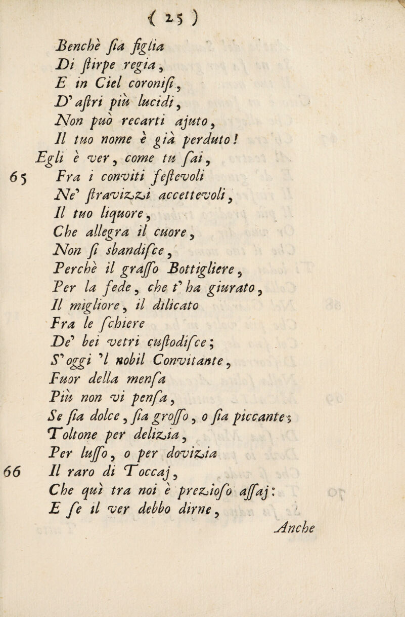 Benché ftà figiia Di Jìirpe regia ^ E in del coronift ^ D''afìri piu lucidi^ ìdlon può recarti ajuto^ Il tuo nome é già perduto! Egli é njer ^ come tu fai y Fra i conviti feflevoli Ne' firaviZjZji accett evali, Il tuo liquore y Che allegra il cuore y ISIon fi sbandifce, Perché il graffo Bottigliere, Per la fede, che P ha giurato, Il migliore y il dìlicato Fra le fchiere De’’ bei vetri cuflodifce'y oggi ’/ Hobil Convitante y Fuor della menfa Piu non vi penfay Se fìa dolce, fa graffo, o fa piccante Trattone per deliZjiay Per luffo y 0 per doviz^ia Il raro di Eoccaj, Che qui tra noi é predofo affai : E fe il ver debbo dirne y