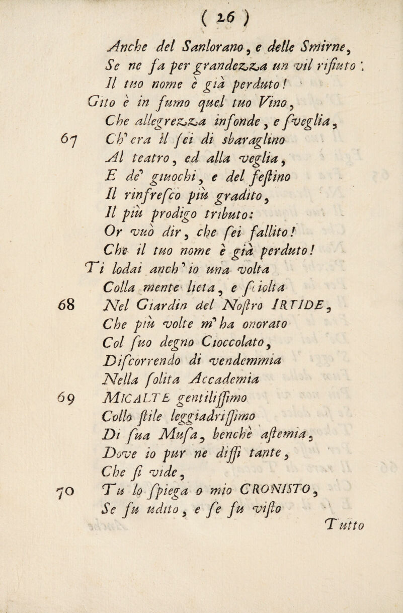 ( ® ) j^nche del Sanlorano^ e delle Smirne^ Se ne fa per grandez^z^a un -vii ri fiuto \ Il tuo nome è già perduto ! ■ Gito è in fumo quel tuo Vino,^ Che allegreZjZja infonde, e pueglia^ 6q eh'' era il jet di sbaraglino teatro^ ed alla 'veglia^ E de'' giuochi ^ e del fejlino Il rinfrefeo piu gradito ^ Il piu prodigo tributo: Or ‘vub dir ^ che fei fallito l Che il tuo nome e già perduto! Ei lodai anch ’ io una- volta Colla mente- lieta ^ e fc tolta JSfel dar din del Noflro IB^TIDE, Che piu volte m’ha onorato- Col fuo degno Cioccolato, Difeorrendo di vendemmia Nella [olita jdccademia 69 Alte ALT B gentilijfimo Collo jlile leggiadri [fimo Di fua Aiufa, benché ajìernia. Dove io pur ne dijfi tante, Che f vide, qo Eu lo fpiega 0 mio CR0NI5T0, Se fu udito, e fe fu vifio T utto