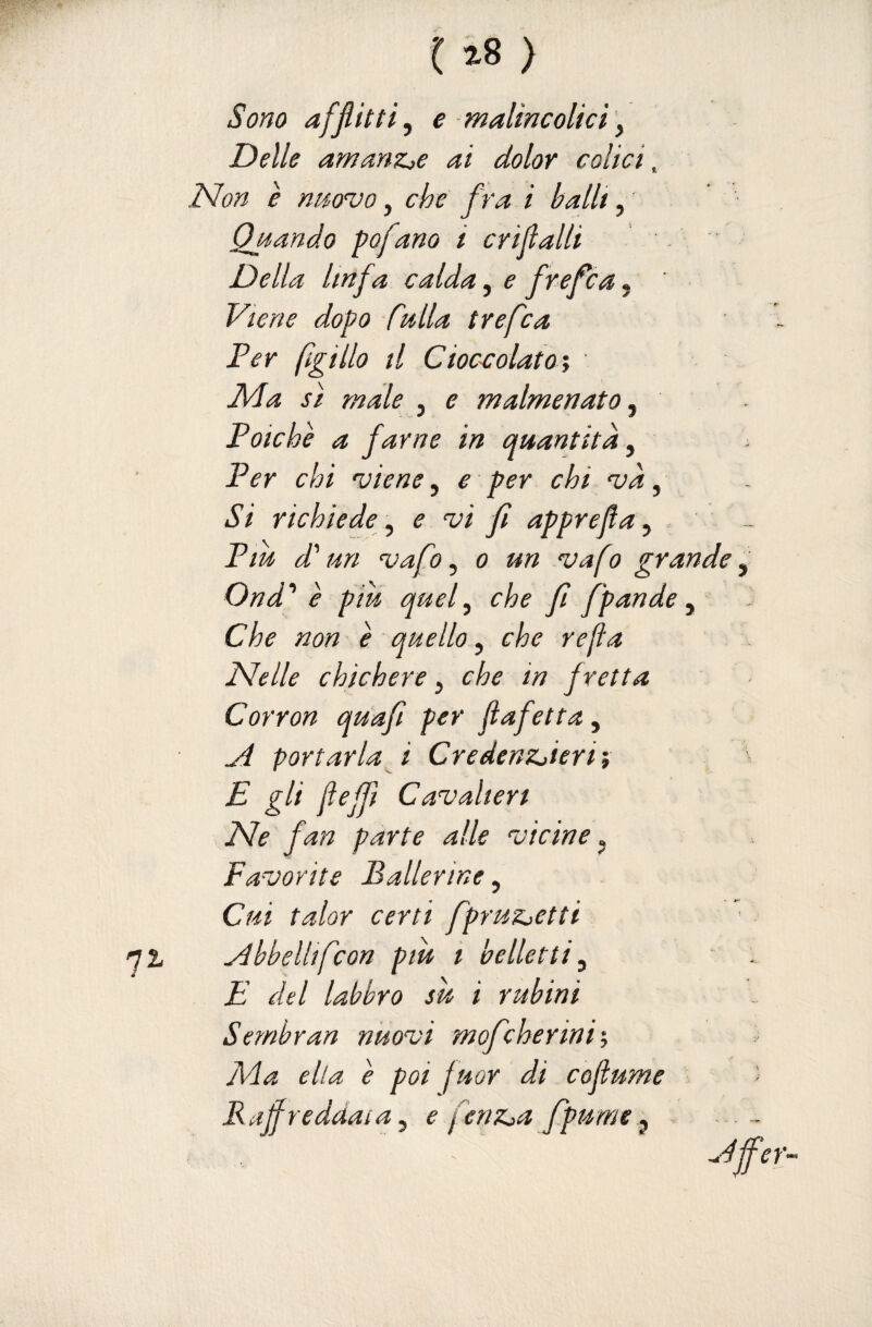 Sono afflitti^ e maUncoUcì \ Delle amanzjc ai dolor colici. Non è nm'vo, che fra i balU, Qjtando pofano i crijlalli Della linfa calda, e frefca, Viene dopo Mia trefca Fer figlilo il Cioc-colato'y Ma sì male , e malmenato, Poiché a farne in quantità, Per chi 'viene ^ e per chi ‘và, Si richiede^ e vi f apprefa ^ Piu di' un vafo ^ o un vafo grande Ond^ è piu quef che fi f 'pande ^ Che non é quello, che rejìa Nelle chichere, che in fretta Corron quafi per Jìafetta, yi portarla f Credenzjieriì E gli fejfì Cavalieri Ne fan parte alle vicine ^ Favorite Ballerine, Cui talor certi fpruzjetti abbellìfcon piu i belletti y E del labbro su i rubini Semhran nuovi mofeherini'. Ma ella é poi fuor di cofìume Rafreddaia y e fenz^a fpume^