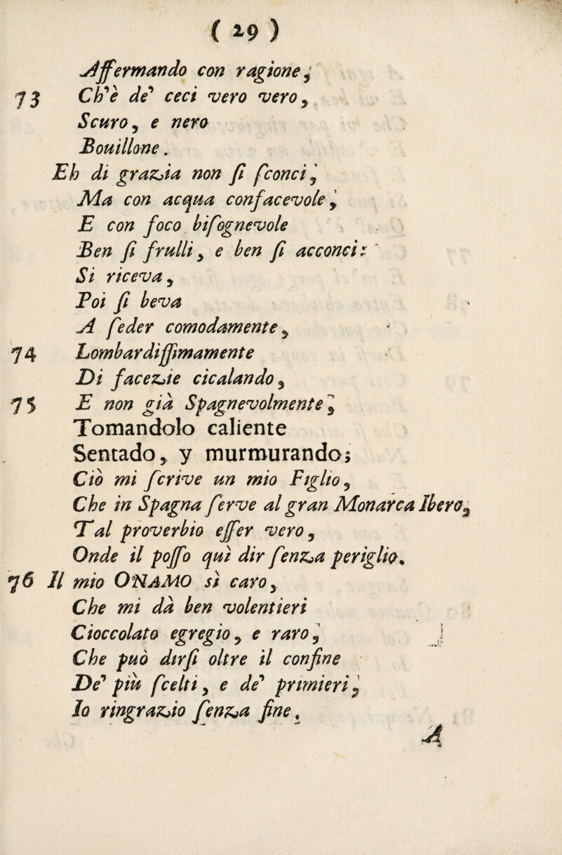 ^ff'ermando con ragione^ 75 C^è de' ceci 'vero 'vero^ Scuro ^ e nero Bouillme, Eh di grazila non fi fcon ci ^ JMa con acma confacevole E con foco bifogne'vole Ben fi frulli y e ben fi acconci : Si riceva y Boi fi beva ji feder comodamente y 74 Lombardijfimamente Di faceziie cicalando y 75 E non già Spagnevolmentel Tornandolo caliente Sentado, y murmurandoj do mi fcrive un mio Figlio y Che in Spagna ferve al gran Monarca Ibero. T‘al proverbio effer vero y Onde il poffo qui dir fenz^a periglio, 76 11 mio O FI AMO sì caro y Che mi dà ben volentieri Cioccolato egregio y e raro] J Che può dtrfi oltre il confine De'' piu fcelti y e de'' primieri p Jo ringrazJo fenZìU fine, A