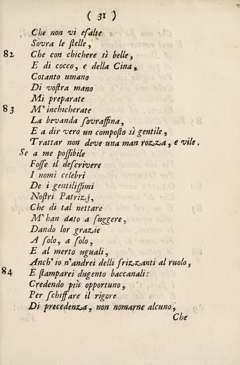 Che non 'vi efalte, i Sovra le flelle, ■ Che con chic bere sì belle y E di cocco 5 e della Cina ^ Cotanto umano Di voflra mano J\di preparate Al* inchicherate La bevanda Jovraffìnay E a dir vero un compoBo sì gentile 5 Trattar non deve una man roz^z^a 5 e vile i Se a me pojpbile Fojje tl dej'crivere 1 nomi celebri De i gentilijjimi Elojlri Patrizjj, Che di tal nettare Ad* han dato a fuggere ^ Dando lor grazjie ^olo y a ^olo y E al merto uguali y ydnchì* io andrei delli friZiZ^anti al ruolo y E flamparei dugento baccanali:' Credendo piu opportuno y Per fchijfare il rigore Di precedenzja y non nomarne alcuno y