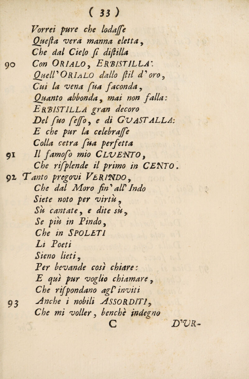 ( 3} ) Vorrei pire che lodajfe Quefia ‘uerd manna eletta^ Che dal Cielo fi dijiilla Con OKI ALO ^ E ISTILLA’. QueirOKIalo dallo fìil d'oro^ Cui la vena fua faconda. Quanto abbonda, mai non falla: EKBISTILLA gran decoro Del fuo fejfo, e di GvASTALLA: E che pur la celebrajfe Colla cetra fua perfetta Il famofo mio CLVENTO , Che rifptende il primo in CENTO., T'anto pregovi Ver INDO, Che dal Adoro fin'aWIndo Siete noto per virtù. Su cantate, e dite sii, Se piu in E in do. Che in SPOLETI Li Poeti Siena lieti. Per bevande così chiare: E qui pur voglio chiamare. Che rijpondano agl'inviti j4nche i nobili .ASSORDITI, Che mi volley, benché indegno C D