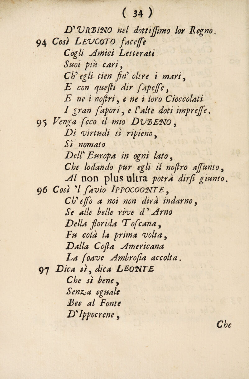 ITVRUBINO nel dottiamo lor Regno, 94 Così LeVCoTO face [fé Cogli Amici Letterati Smi pm cari ^ eh'egli tien fiT oltre i mari ^ E con quefìi dir fapejfe ^ E ne i nojìri ^ e ne i loro Cioccolati 1 gran fapori^ e lalte doti imprejfe,. 95 Venga [eco il mio DVBE^O ^ Di 'uirtudi sì ripieno y Sì nomato Dell' Europa in ogni lato ^ Che lodando pur egli il nofro ajfunto ^ Al non plus ultra potrà dir fi giunto. 96 Così V favio JPPOCOONTE^ eheffo a noi non dirà indarno^ Se alle belle rive d^ Arno Della f arida T*ofeana, Fu colà la prima volta ^ Dalla Cojìa Americana La foave Ambrofìa accolta. 97 Dica sì, dica LEoltdTE Che sì bene y SenZja eguale £ee al Fonte D'^Ippocrene,