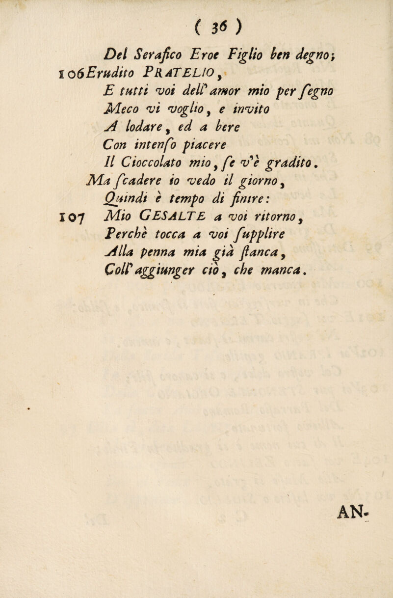 ( 3< ) Del Serafico Eroe Figlio ben degnai loSErudito FBìàTELIoy. E tutti voi deW amor mio per fegno JAeco vi voglio y e invito A lodare y ed a bere Con intenfio piacere Il Cioccolato mio, fie v'è gradito. Ma fender e io vedo il giorno y Quindi è tempo di finire: 107 Mio GESALTE a voi ritorno y Perchè tocca a voi fupplire Alla penna mia già fianca y Coli*aggiunger ciòy che manca.