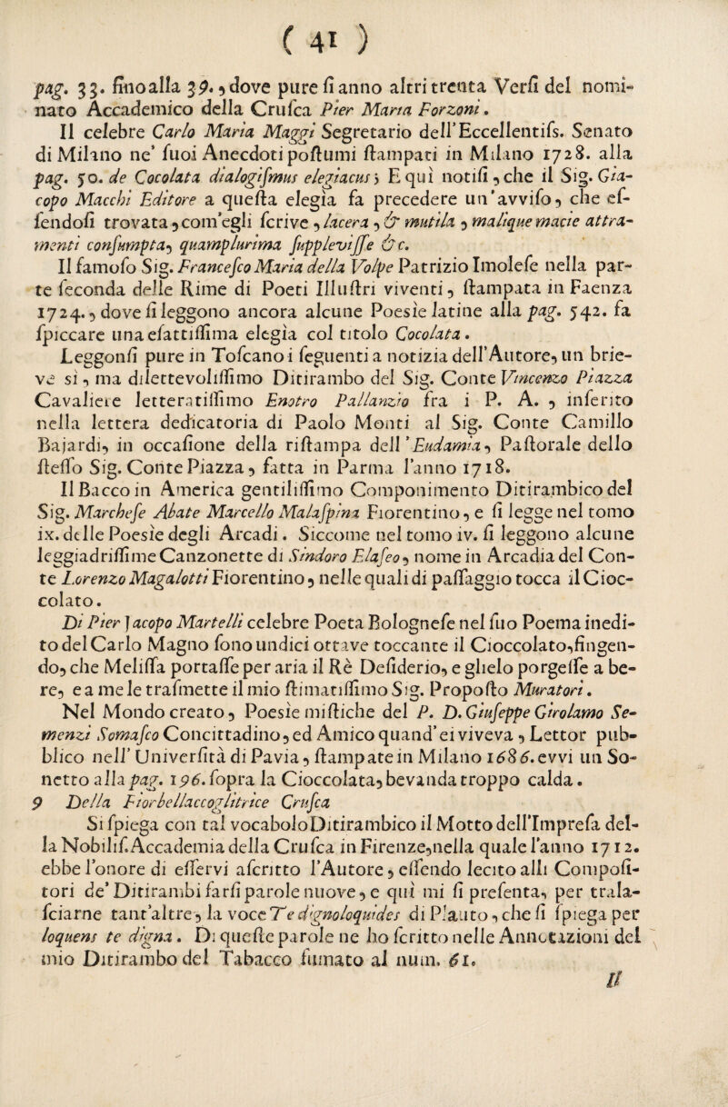 pag. 33. fiiioalk 3^. 5^ove pure fi anno altri trenta Verfi del nomi- • nato Accademico della Crulca Pter Marta Forzoni. Il celebre Carlo Maria Maggi Segretario deirEccellentifs. Senato di Milano ne* fuoi Anecdotipoftumi ftampaci in Milano 1728. alla pag. •yO.de Cocolata dtalogifmus elegiacns) E qui notili ^ che il Sig. copo Macchi Editore a qiiefta elegìa fa precedere un'avvifo^ che ef- lendofi trovata 5 com’egli fcrivc 5 lacera y & mutila y malique macie attra- menti confumptay quamplurima fupplevijfe &c. Il famofo Sig. FrancefcoMaria della Volpe Patrizio Imolefe nella par¬ te feconda delle Rime di Poeti Illuftn viventi 5 ftampata in Faenza 1724. 5 dove fi leggono ancora alcune Poesìe latine alla pag. 542. fa fpiccare iinae/attiilìma elegìa col titolo Cocolata. Leggonfi pure in Tofcanoi feguentia notizia deH’Aiitore^ un brie- ve sì 5 ma dilettevoliflimo Ditirambo del Sig. Conte Vincenzo Piazza Cavaliere letteratillimo Enotro Pallanzw fra i P. A. 5 inferito nella lettera dedicatoria di Paolo Monti al Sig. Conte Camillo Bajardi^ in occafione delia riftampa òqÌÌ* End amia Pa fiorale dello fiefib Sig. Conte Piazza 5 fatta in Parma l’anno 1718. Il Bacco in America gentiliffimo Componimento Ditirambico del Sig. Marchese Abate Marcello Malafpina Fiorentino, e fi legge nel tomo ix. delle Poesìe degli Arcadi. Siccome nel tomo iv. fi leggono alcune JeggiadrifilmeCanzonette di Sindoro EJafeo^y nome in Arcadia del Con¬ te Lorenzo Magalotti Eiocemìno y noWequAidi paflaggio tocca il Cioc¬ colato. Di Pier} acopo Martelli celebre Poeta Bolognefe nel fuo Poema inedi¬ to del Carlo Magno fono undici ottave toccante il Cioccolato,fingen¬ do, che Melifia portaffe per aria il Rè Defiderio, e glielo porgeffe a be¬ re, e a mele trafmetteilmio ftimatiflimoSig. Propofto Muratori. Nel Mondo creato, Poesìe mifiiche del P. D.GiufeppeGirolamo Se^ menzi Somafeo Concittadino, ed Amico quand’ei viveva , Lettor pub¬ blico nell’ Univerfità di Pavia, fiampatein Milano i^S^.evvi un So* netto alhpag. ipó.fopra la Cioccolata, bevanda troppo calda. p Della Fiorbellaccoglitrice Crufea Si fpiega con tal vocabolo Ditirambico il Motto delflmprefa del¬ la Nobilif. Accademia della Crufea in Firenze,nella quale Tanno 1712. ebbe l’onore di elfervi afentto l’Autore, elfendo lecito alli Compofi- tori de* Ditirambi farfiparole nuove, e qui mi fi prefenta^ per trala- feiarne tant’altre, la voce Te digmloquides di Plauto -, che fi Spiega per loquens te digna. Di quefte parole ne ho fcritto nelle AnncCizioiii del mio Ditirambo del Tabacco fumato al aum. Il