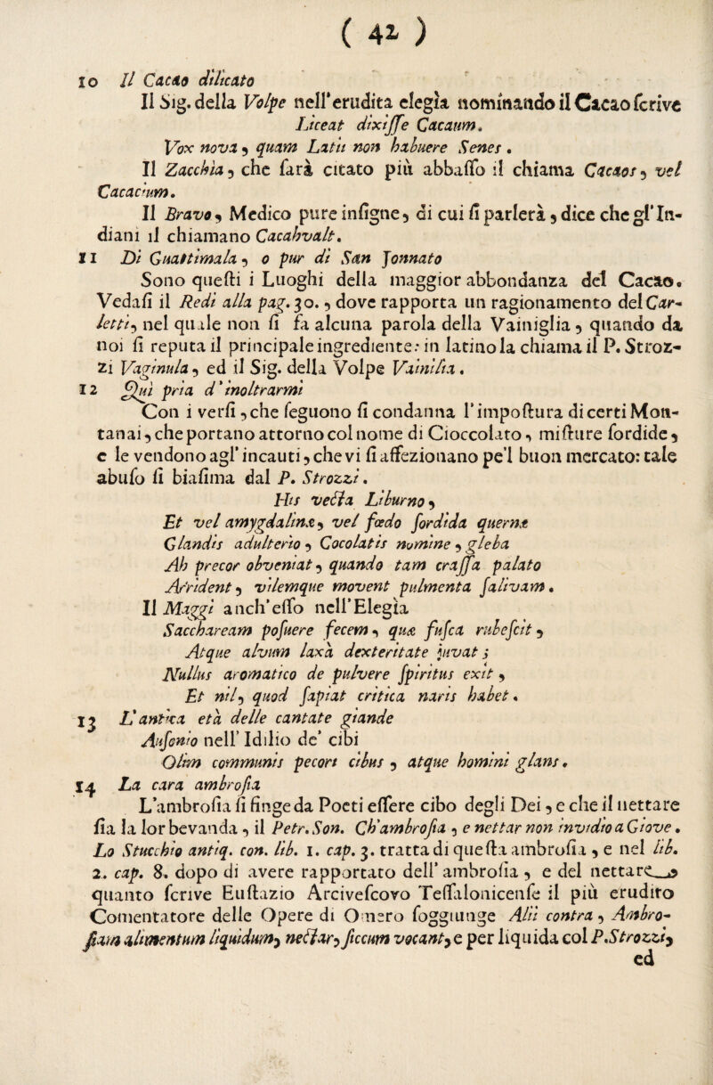 ( 41 ) 10 // Cacéta dille ut 0 Il Sig. della Volpe neirerudita elegìa nommaado il Cacao fcrive Liceat dtxtjfe Qacaum. Vox novi 5 qmm Litit non hethuere Senes . II Zacekia^ che farà citato pili abbaflb il chiama Ciciof^ vel Cacaemm, Il Bravo^ Medico pureinfigne5 di cui fi parlerà 5 dice che gl*In¬ diani iJ chiamano Cacahvak. 11 DI Giiiftlmala0 ptir di Sin tonnato Sono quelli i Luoghi della maggior abbondanza del Cacao. Vedali il Redi alh pig»^o, 5 dove rapporta un ragionamento delC^r- Ictti-^ nel quale non fi fa alcuna parola della Vainiglia 5 quando da noi fi reputai! principale ingrediente: in latino la chiama il P. Stroz¬ zi Viginula 9 ed il Sig. della Volpe Vitnllti, 12 pria d * inoltrarmi Con i verfi ^che feguono fi condanna rimpoftura diccrtiMon- tanai 5 che portano attorno col nome di Cioccolato mifture fordide^ c le vendono agl* incauti 5 che vi fi affezionano pe’l buon mercato: cale abiifo fi biafima dal P. Strozzi. hhs ve£la Lihurno^ Et vel amygdalinX’^ vel foedo fordida quern^t Glandts adulterio 5 Gocolatis nomine 5 gleba Ab precor obveniat^ quando tam craffa palato Arridente vtlemque movent pulmenta Jalivam. Il Maggi a neh* elfo nell* Elegìa Sacchaream pofuere fecem qu£ fufea rubefcit 5 Atque alvum laxd dexterltate hivat s Nullus aromatico de pulvere fpiritus exit 9 Et nil^ quod fapiat critica narts hahet ^ Ij II antica età delle cantate giande Aufonio neir Iddio de* cibi Olim communis pecort ci bus 5 atque homini glans * La cara ambrofia L’ambrofia fi finge da Poeti elfere cibo degli Dei 5 e che il nettare fia la lor bevanda il Petr.Son» Cb'ambrofta 5 e nettar non invidioaGtove. Lo Stucchig antlq. con, lib. i. cap, 3. tratta di quella ambrofia ^ e nel iib. 2. cap» 8, dopo di avere rapportato dell* ambrofia 5 e del nettare_^ quanto fcrive Eullazio Arcivefeovo Tefliilonicenfe il più erudito Comentatore delle Opere di Omero foggiunge AHI contea 5 Ambro^ film ahmentum liquidum^ nelìar^ ftccum vocant^e per liquida col PStrozzi^ ed