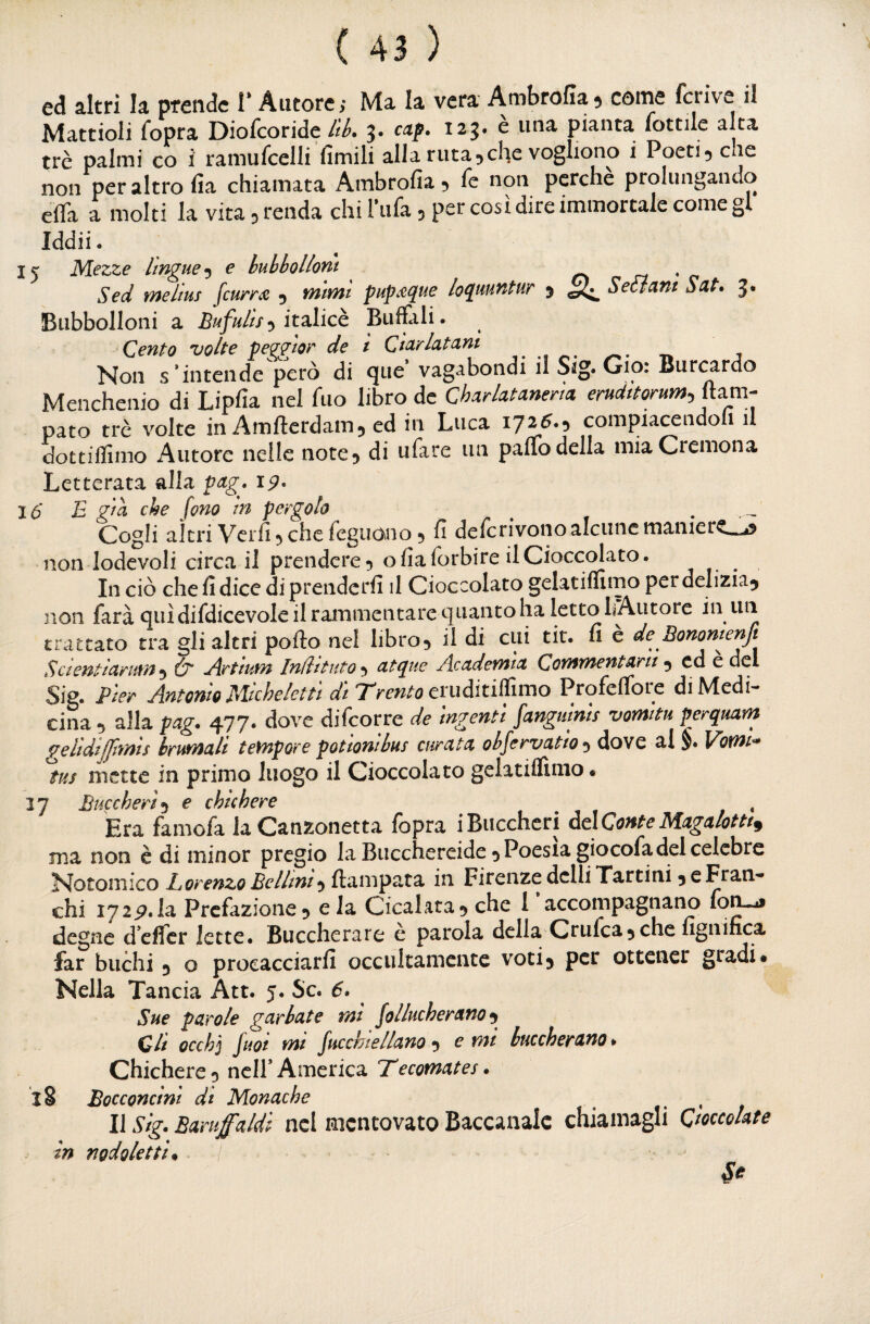 ed altri la prende V Autore; Ma la vera Ambrofia^ come fcrive il Mattioli fopra Diofcoride /ik 3. cap. 123. e una pianta lottile alta tré palmi co i ramufcelli fimili alla ruta5che vogliono i Poeti 5 che non per altro fia chiamata Ambrofia 5 le non perche prolungando effa a molti la vita 5 renda chi Fiifa 5 per così dire immortale come gl Iddii- 15 Mezze lìngue •y e huhhollont ^ cì n * c Sed meltus fcurm 5 mimi pup.tque loqmmtur j Sedani Sdt. 3* Bubbolloni a Bufulìs•y ìt2iMch Buffali. Cento volte pe^ìor de ì Cìdrlatam Non s’intende però di que vagabondi il Sig. Gip: Bur(^rdo Menchenio di Lipfia nel fiio libro de Charlatmerìa erudttorum^^^m- nato tre volte in Amfterdamj ed in Luca compiacendoli il dottiflimo Autore nelle note 5 di ufare un paffo della mia Cremona Letterata alla pag. 19, 16* E giù che fono in pergolo ^ Cogli altri Vcrfi 5 che feguono 5 fi defcrivono alcune maniere_^ non lodevoli circa il prendere 5 o fia forbire il Cioccolato. In ciò chefidicediprenderfi il Cioccolato gelatiffimoperdelizia^ non farà qui difdicevole il rammentare quanto ha Ietto bAutore in un trattato tra gli altri pofto nel libro5 il di cui tit. fi e de Eonomenft ScientiaKum^ dr yìrtium Indttuto-^ atque Academtct Commentarti •y ed e del Sig. Pier Antonio Miche letti di Trento cvuàiti&^o Profeffore di Medi¬ cina •) alla pag. 477. dove difcorre de ingenti fangulnis vomitu perqmm gelidiffmìs brumali tempore potionibus curata ohfervatio-y dove al §. Vomi^ tus mette in primo luogo il Cioccolato geiatiffimo • “1 rf TiiÀrrhpp'f p chtchpTC Era famofa la Canzonetta fopra iBuccheri àdConteMagalotti^ ma non è di minor pregio la Bucchereidco Poesia giocofadel celebre Notomico Lorenzo Bellini*^ {lampara in Firenze dclli Tartini 5 e Fran¬ chi 172^.la Prefazione 5 e la Cicalata 5 che 1* accompagnano fo^ degne d’effer lette. Buccherare e parola della Criifca^che fignifica far buchi 5 o procacciarfi occultamente voti3 per ottener gradi* Nella Tancia Att. 5. Se. 6. Sue parole garbate mi follucherano ^ di occhj fuot mt fucchtellano 3 e mi buccherano. Chichere 3 nclf America Tecomates. 18 Bocconcini di Monache ^ * Il Sig. Baruffaldi nel mentovato Baccanale chiamagli Cioccolate in nodoletti*