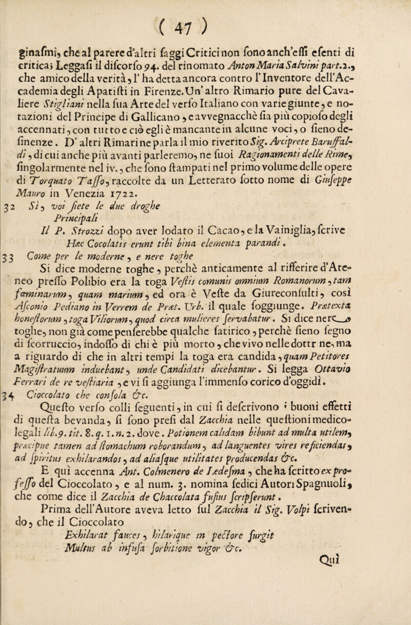 33 ginafmi^ che al parere d altri faggi Critici non fonoancheffi cfcnti di criticai Lcggafi il difcorfo^4. del rinomato AntonMartaSalvmtpart,2.^ che amico della verità 5!’ha detta ancora contro Tlnventore dclfAc- cadcmia degli Apatifti in Firenze.Un* altro Rimario pure del Cava¬ liere Stigliarli nella fua Arte del vcrlo Italiano con varie giunte 5 e no¬ tazioni del Principe di Gallicano 5 e avvegnacchè fia più copiofo degli accennati 3 con tutto e ciò egli è mancante in alcune vocilo fieno de- finenze. D’altri Rimari ne parla il mio riverito Sig. Arciprete Baruffai* dì ^ di cui anche più avanti parleremo^ ne fuoi Ragionamenti delle Rirne^ fingolarmente nel iv. 5 che fono ftampati nel primo volume delle opere di Torquato Taffo^v^ccoìto. da un Letterato fotto nome di Giujeppe Mauro in Venezia 1722. 32 iS'ij VOI fiete le due droghe Principali Il P. Strozzi dopo aver lodato il Cacao^ e la Vainiglia^fcrivc H^c Cocolatis erunt ti li lina e le menta parandt. Come per le moderne ^ e nere toghe Si dice moderne toghe 5 perchè anticamente al rifferire d*Ate¬ neo prefio Polibio era la toga Veftis comunis omnium Romanorum ^tam fesmmarum^ quam marium^tà ora è Vette da Giureconlulti 5 cosi Afeomo Pedi ano in Verrem de Prdt* \grh, il cjuale foggi unge. Pr^itextx honejìorum 5 toga VHìorum^quod circa mulieres [ervahatur. Si dice nere_a toglie^ non già come penferebbe qualche fatirico 5 perchè fieno fegno di fcorruccio^ indoflb di chi è più morto ^ che vivo nelle dottr ne-^ ma a riguardo di che in altri tempi la toga era c2.nàìA^>^quamPetitores Magijlratuum ìnduehant 5 unde Candidati dicebantur. Si legga OttaviO Ferrari de re vefliaria 5 e vi fi aggiunga Timmenfo corico d oggidì. 4 Cioccolato che con fola &c» Qiiefto verfo colli feguenti^in cui fi deferivono ’ buoni effètti di quefta bevanda ^ fi fono prefi dal Zacchia nelle quettioni medico- legali Uh.9, tit. Z.q.i.n.i. dove. Potionem caltdam hibunt ad multa utilem^ precipue tamen ad (lomachum roborandum -^ ad languente5 vires reficiendat^ ad fprntiis exhilarandos ad aliafque utilitates producendas &c» E qui accenna Ant. Colmenero de Ledefma 5 chehafcrittoc^pra- feffo del Cioccolato 5 e al num. 3. nomina fedici Autori Spaglinoli 5 che come dice il Zacchia de Chaccolata fufius fenpferunt • Prima dell’Autore aveva letto fui Zacchia il Sig. Volpi fcriven- do 5 che il Cioccolato Fxhilarat fauces 5 hilarique m peti or e furglt Multm ab Infufa for bit ione vigor ’&c^ Qiiì