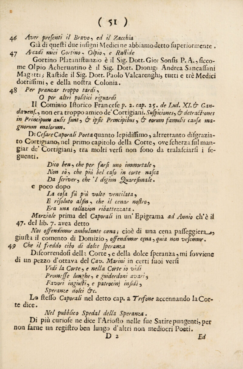 4^ Ave/ f rementi il Brxvo^^ cd tl Zucchìa, Già di qiiefti due infigni Medici ne abbiamo detto fiiperiornicate » 47 Ar cadi miei Gortmo ^ Ol^io ^ e Rabide Gortino PJataniftuaziio è il Sig. Dott.Gio: Sonfis P. A.^ficco- ine Olpio Acheriiiuino è il Sig. Dott. Dionigi Andrea Sancaffani Mag ittii Raftide il Sig. Dott. Paolo Valcarenghij tutti c tré Medici dottilliiui., e della noltra Colonia. 48 Per pranzar troppo tardi O per altri politici riguardi Il Cominio Iftorico Francefep. 2. cap. 2y. de Lud. XL & Gan^ clayenf., non era troppo amico de’ Cortigiani. Sufpiciones^^ & detrattone5 tn Prìncipum aulis funt^ & ipjts Prtneipibus ^ & eorum famulis caufe ma^ gnorum malorum. Di CefareCaporali Poetaqimnto lepidiflimo^ altrettanto dilgrazia» to Cortigiano5 nel primo capitolo della Corte 5 ove fcherza fui man¬ giar de* Cortigiani 5 tra molti verfi non fono da tralafciarfi i fe« guenti. Dico ben ^ che per far fi uno immortale Non che più bel cafo in corte nafea Da fcrtver^ che */ digiun ^luarejimak * e poco dopo La co fa fù p'ù volte ventilata E rifiuto al fin n che il cenar noflro 5 Era una collazion ribattezzata. Marziale prima del Caporali in un* Epigrama ad Annìo eh’è il 47. del lib. 7. avea detto Nos offendimur ambulante ccenay cioè di una cena paffeggiera giu Ila il comento di Domizio^ offendimur c^na-^quia non vefcimur* 4^ che il freddo cibo di dolce fperanza Difcorreridofi dell i Corte ^ e della dolce fperanza mi fovviene di un pezzo d’ottava del Cav. Marini in certi fuoi verh Vidi la Corte 5 e nella Corte 10 vidi Promeffe lunghe •y e guiderdoni avari Favori ingialli'^ e patrocinj infidi 5 Speranze dolci &c. Lo fteflb Caporali nel detto cap. a T'nfone accennando la Cor¬ te dice. Nel pubblico Spedai della Speranza. Di più curiofe ne dice TAriofto nelle file SatirepungentÌ5 per non farne un regiftroben lungo d’altri non mediocri Poeti. 2 Ed