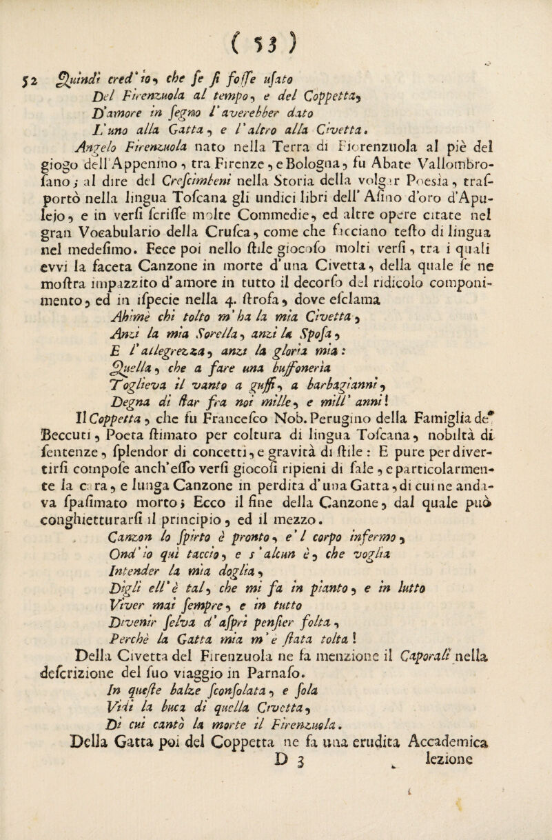 ( 55 ) J2 cred'tOf che fe fi foffe ujaùo Del Firenzuola al tempoe del Coppetta^ D' amore In fegm V averebber dato L!uno alla Gatta e l'altro alla Civetta» Angelo Firenzuola nato nella Terra di FiorenzuoJa al piè del giogo deirAppenino «> tra Firenze 5 e Bologna 5 fu Abate Vallombro- fano; al dire del Crefcimbeni nella Storia della volg '.r Poesia 5 tras¬ portò nella lingua Tofcana gli undici libri dell* Alino doro d’Apu- lejo*) c in verfi fcrifle molte Commedie^ ed altre opere citate nel gran Voeabulario della Crufca^ come che facciano tefto di lingua nel medelimo. Fece poi nello ftile giocofo molti verfi •> tra i quali avvi la faceta Canzone in morte d*una Civetta ^ della quale fe ne moftra impazzito d'amore in tutto il decorfo del ridicola componi¬ mento 5 ed in ifpecie nella 4. ftrofa^^ dove elclama Ahimè chi tolto m*ha la mìa Civetta-^ Anzi la mia Sorella 5 anzi U Spofa ^ E lallegrezzaanzi la gloria mia: lineila ^ che a fare una buffonerìa Toglieva il vanto a guffl-y a barbagianni Degna di dar fra noi millee mill* anniì llCoppetta ^ che fu Francelco Nob. Perugino della Famiglia de** Beccuti 5 Poeta ftimato per coltura di lingua Tofcana^ nobiltà di fentenze •> fplendor di concetti 5 e gravità di ftile : E pure per diver¬ tirli cornpofe anch’eflb verfi giocoli ripieni di fale 5 e particolarmen¬ te la c: ra^ e lungaCanzone in perdita d* una Gatta, di cui ne anda¬ va fpafimato morto i Ecco il fine della Canzone, dal quale può conghietturarfi il principio, ed il mezzo. Canzon lo fpirto è pronto, e*l corpo infermo , Ondato qui taccioe 5'alcun è, che voglia Intender la mia doglia Digli eli*è tal^ che mi fa in pianto^ e in lutto Viver mai fempre^ e in tutto Divenir fe/va d*afpri penfer folta Perchè la Gatta mia m ' è fata tolta ! Della C 1 vetta del Firenzuola ne fa menzione il Caporali ncìlz defcrizione del fuo viaggio in Parnafo. In quefie balze fconfolata») e fola Vidi la buca di quella Civetta^ Di cui cantò la morte tl Firenzuola», Della Gatta poi del Coppetta ne fa una erudita Accademica D 3 ^ lezione i