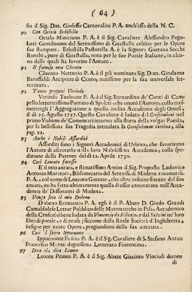 po Cc?« O/talo Erbtfttllx Orlalo Miniciano P. A. è il Sig. Cavaliere Aleflandro Pego- lotti Gentiluomo del Serenilfimo di Guaftalla celebre per le Opere Aie ftampate. ErbiflillaPaftorella A. è la Signora Gaetana Secchi Ronchi pure di Guaftalla^ nota per le fue Poesìe Italiane^ in alcu¬ na delle quali ha favorito TAutore. $1 II famofo mto Cluento Cluento Nettunio P. A.èil già nominato Sig. Dott. Girolamo BarufFaldi Arciprete di Centoj notiflimo perla fua iiniverfale let¬ teratura . ^2 Tanto pregavi Verìndo Verindo Tueboate P. A.è ilSig.Bernardino de*Conti di Cam- pelloletteratillimo Patrizio di Spoieti ^che onorò TAutore^ collo traf- mettergli T Aggregazione a quella inclita Accademia degli Ottufi^ il dì 25. Agofto i727.QLiefto Cavaliere è lodato dii C*''e[cimbeni nel primo Volume de* Comentarj intorno alla ftoria della volgar Poesia^ per la belliifima fua Tragedia intitolata la Gerufalemme cattiva^ alla 22» Anche i Nobili AJforditi Afforditi fono i Signori Accademici di Urbino^ che favorirono TAutore di afcriverlo n^ll i loro Nobiliffima Accademia 5 colla fpe- dizione della Patente del dì 12. Aprile 1730. ^4 Cosi Leucoto faceffe E’il mioantico, e ftimatiffimo Amico il Sig. Propofio Ludovico Antonio Muratori 5 Bibliotecario del Serenifs.di Modena rinomatifs. P. A. ^ col nome di Leucoto Gateate ^ che oltre infinite finezze del fiio amore^/ri ha fatto ultimamente quella di eflfer annoverato nell*Acca¬ demia de’Diffonanti di Modena. ^5 feco il mio Dnbeno \D ibeno Erimanzio P. A. egli è il P. Abate D. Giudo Grandi Camaldolefe Lettor Pubblico delle Matematiche in Pifa^ Accademico della Crufca(sì bene lodata da Vincenzio da Filica]a^ e dal Salvini ne’ loro Jibridipoesìe^ediprofe jficcome della Reale Società d’Inghilterra^ infigne per tante Opere5pregiandomi della fua amicizia. $6 Cosi */ favto Ippocoonte Ippocoonte Fedrio P. A. è il Sig. Cavaliere di S. Stefano Anton Francefeo Marmi degniflimo Letterato Fiorentino. Dica sì^ dica Leonte Leonte Prineo P. A. è il Sig» Abate Giacinto VincioJi decoro di